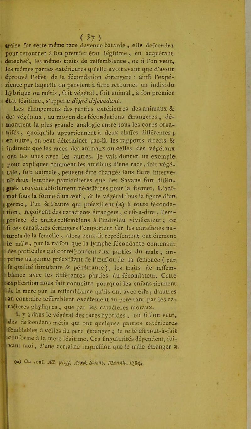 wairc fur cette même race devenue bâtarde , elle defcendra pour retourner à fon premier état légitime , en acquérant I derechef, les mêmes traits de reffemblance , ou fi l'on veut, les mêmes parties extérieures qu'elle avoit avant que d'avoir éprouvé l'eft'et de la fécondation étrangère : ainfi l'expé- : rience par laquelle on parvient à faire retourner un individu hybrique ou métis , foit végétal, foit animal, à fon premier état légitime, s'appelle dé gré descendant. Les changemens des parties extérieures des animaux & . des végétaux , au moyen des fécondations étrangères , dé- i montrent la plus grande analogie entre tous les corps orga- ! nifés , quoiqu'ils appartiennent à deux claffes différentes j < en outre, on peut déterminer par-là les rapports diredls 8c 1 indireds que les races des animaux ou celles des végétaux |t ont les unes avec les autres. Je vais donner un cxcmplfr ; pour expliquer comment les attributs d'une race, foit végé- l taie, foit animale, peuvent être changés fans faire interve- t nirdeux lymphes particulières que des Savans fort dillin- \ frués croyent abfolument nécelTaires pour la former. L'ani- r mal fous la forme d'un œuf, & le végétal fous la figure d'un, f germe, l'un & l'autre qui préexiilent (a) à toute féconda- I tion , reçoivent des caraderes étrangers, c'efi:-a-dire , l'era.- ipreinte de traits reffemblans à l'individu vivilîcateur ; or ! fi ces caractères étrangers l'emportent fur les caradteres na- t turels de la femelle , alors ceux-là repréfentent entièrement I le mâle, par la raifon que la lymphe fécondante contenant des particules qui correfpondent aux parties du màlc , im- prime au germe préexiftaut de l'œuf ou de la femence ( par . fa qualité llimulante & pénétrante), les traits de reffem- blance avec les différentes parties du fécondateur. Cette explication nous fait connoître pourquoi les enfans tiennent, de la mere par la reffemblance qu'ils ont avec elle; d'autres au contraire reffemblent exadlement au pere tant par les ca- raifteres phyfiques, que par les caradleres moraux. Il y a dans le végétal des races hybrides , ou fi l'on veut, 'es defcendans métis qui ont quelques parties extérieures femblables à celles du pere étranger ; le relie ell tout-à-fait _-onforme à la mcrc légitime. Ces fingularités dépendent, fui- want moi, d'une certaine imprcBion que le mâle étranger » On conf. A^t. ph^f. Ac*i. Scient. l\la»Hh. 178^,