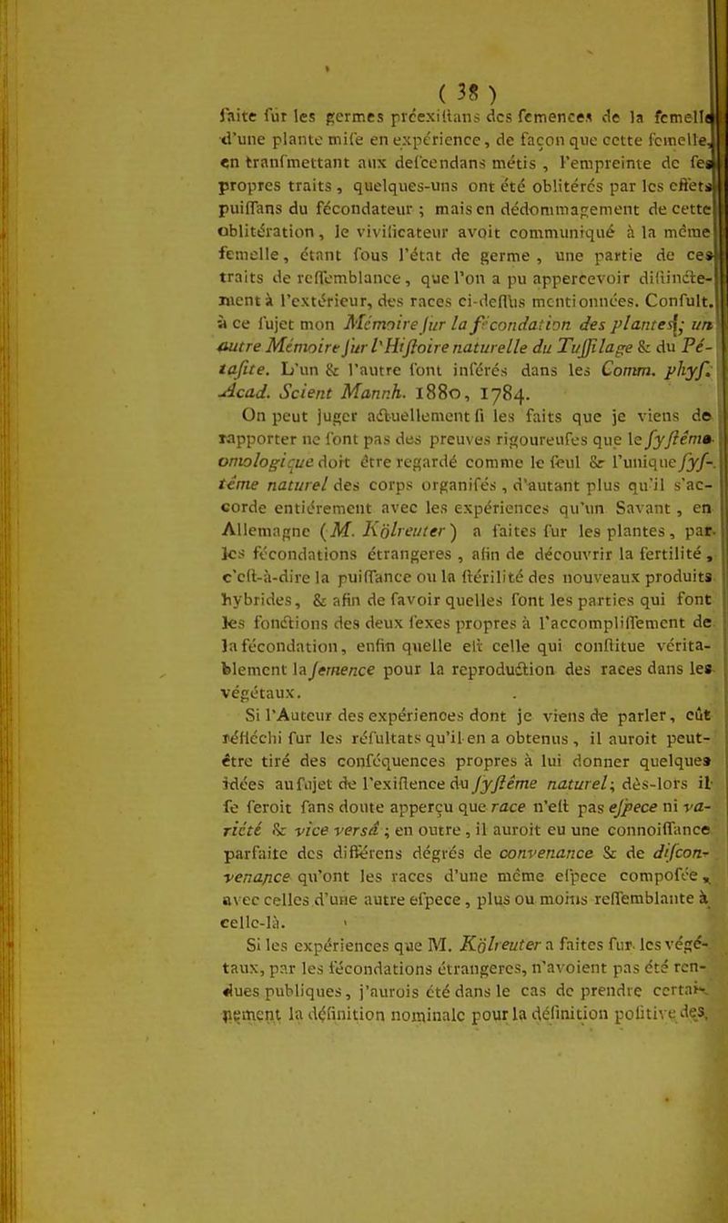 faite fur les germes prcexiilans des femences de la fcmelljt ■d'une plante mile en expérience, de façon que cette femelle, «n tranfmettant aux defcendans métis , l'empreime de fe* propres traits , quelques-uns ont été oblitérés par les efteti puiflans du fécondateur ; mais en dédommap;ement de cette- oblitération , Je vivilicateur avoir communiqué à la même femelle, étant fous l'état de germe, une partie de ce* traits de rcffemblance, que Ton a pu appercevoir di'iindte- nicnt à l'extérieur, des races ci-defllis mentionnées. Confult. à ce fujet mon Me moire Jur la fécondation des plante^- un outre Mémoire Ji^r tHiftoire naturelle du Ti/JJilage & du Pc tafite. L'un & l'autre font inférés dans les Comm. phyl ■Acad. Scient Mannh. 1880, 1784. On peut juger aifluellement fi les faits que je viens de lapporter ne l'ont pas des preuves ri«oureufes que le fyftênia ontologique dort être regardé comme le fcul Sr l'unique fyj- téme naturel des corps organifés, d'autant plus qu'il s'ac- corde entièrement avec les expériences qu'un Savant, en Allemagne (M. Kôlreuter) a faites fur les plantes, par. les fécondations étrangères , afin de découvrir la fertilité , c'cft-à-dire la puilTancc ou la (lérilité des nouveaux produits, hybrides, & afin de favoir quelles font les parties qui font les fonétions des deux fexes propres à raccompliffemcnt de. la fécondation, enfin quelle ell celle qui conflitue vérita- blement laJemence pour la reprodudlion des races dans lea- végétaux. Si l'Auteur des expériences dont je viens de parler, eût réHéclii fur les réfultats qu'il-en a obtenus, il auroit peut- être tiré des conféquences propres à lui donner quelque» idées aufujet dti l'exillence du/yyZéme naturel:, dès-lors il fe feroit fans doute apperçu que race n'eit pas ej'pece ni va- riété & vice versd ; en outre, il auroit eu une connoiffance parfaite des différens dégrés de convenance & de difcon-r venuftce qu'ont les races d'une même efpece compofée, avec celles d'une autre efpece, plus ou moitis reffemblante à cellc-lil. Si les expériences que M. Koh euter a faites fur. les végé- taux, par les fécondations étrangères, n'avoient pas été ren- «lues publiques, j'nurois été dans le cas de prendre ccrtai- liçinçnt la définition nominale pour la définition politive des.