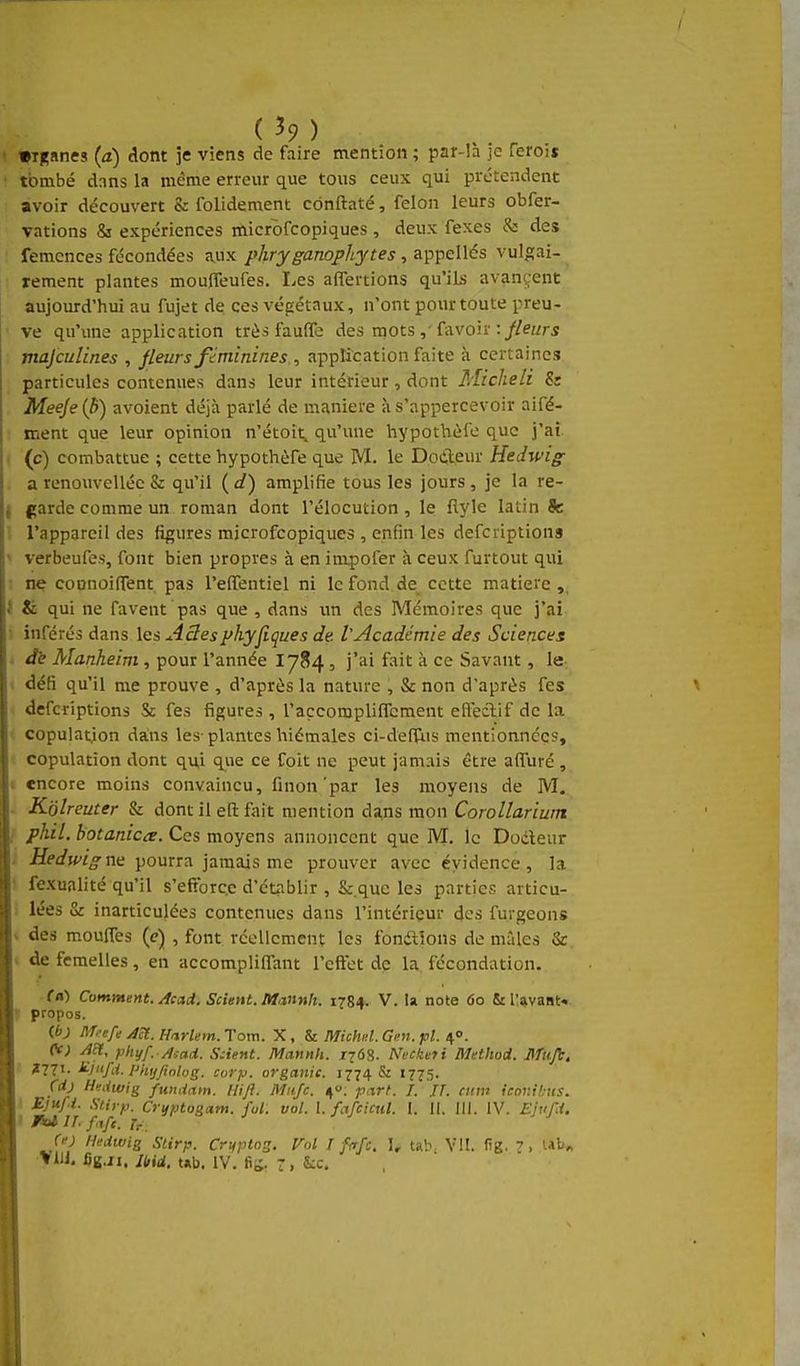 ( ^9 ) •Tfçanes {d) dont 5e viens de faire mention ; par-îà je feroij tombé dnns la même erreur que tous ceux qui prétendent avoir découvert & folidement cônftaté, félon leurs obfer- vations & expériences microfcopiques, deux fexes &: des femences fécondées aux phryganophytes , appelles vul^;ai- rement plantes moulTeufes. Les aflertions qu'ils avancent aujourd'hui au fujet de ces végétaux, n'ont pour toute preu- ve qu'ime application très faufife des mots ,• fa voir ://ez/r5 majculines , fleurs féminines , application faite à certaines particules contenues dans leur intérieur, dont Micheli & Meeje[h) avoient déjà parlé de manière à s'appercevoir aifé- ment que leur opinion n'étoit, qu'une hypothéfe que j'aî. (c) combattue ; cette hypothôfe que M. le Doileur Hedwig a renouvel lée & qu'il {d') amplifie tous les jours, je la re- garde comme un roman dont l'élocution , le flyle latin fc l'appareil des figures microfcopiques , enfin les defcriptions verbeufes, font bien propres à en impofer à ceux furtout qui ne coonoilTent pas l'effentiel ni le fond de cette matière J & qui ne favent pas que , dans un des Mémoires que j'ai inférés dans les A3esyhyjiques de VAcadémie des Sciences Jk Manheim , pour l'année I784, j'ai fait à ce Savant, le défi qu'il me prouve , d'après la nature , & non d'après fes defcriptions Se fes figures , l'accomplilTement efteclif de la copulation dans les-plantes hiémales ci-defliis mentionnées, copulation dont qu,i que ce foit ne peut jamais être affuré , encore moins convaincu, finon'par les moyens de M. K'olreuter & dont il eft fait mention da,ns mon Corollarium phil. botanicix. Ces moyens annoncent que M. le Docteur -Hpiw/^ ne pourra jamais me prouver avec évidence , la fexualité qu'il s'efforc.c d'établir , &.que les parties articu- lées & inarticulées contenues dans l'intérieur des furgeons des moufles (c) , font réellement les fondions de mâles & de femelles, en accomplilfant l'efl;et de la fécondation. f«) Comment. Acad. Scient. Mannh. 1784. V. la note 60 & i;*vaat« propos. (6j lif'-efe Act.Hixrlem.rom. X, Michul.Gm.pl. i^o. (V; AH. phyf. Aiaii. Scient. Mannh. 1768. Neeketi Method. Muji. ?77t- ^lfd. Phijjiolog. Corp. organic. 1774 & 1775. Cdj Hmiwig fwidam. lliji. Mujc. 4. p.-irt. /. 11. mm icov.ibus. I SUrp. Crijptogoim. fui. vol. I. fafcicul. I. 11. III. IV. Ejufi, ' IW //. /<t/e. Tr Çe) Hedwig Stirp. Criiplns. Vol I Me. \. ub. VU. fig. 7, Ut.« Vlll. iiB.ii. IM. tAb. IV. fiï. 7, &:c.