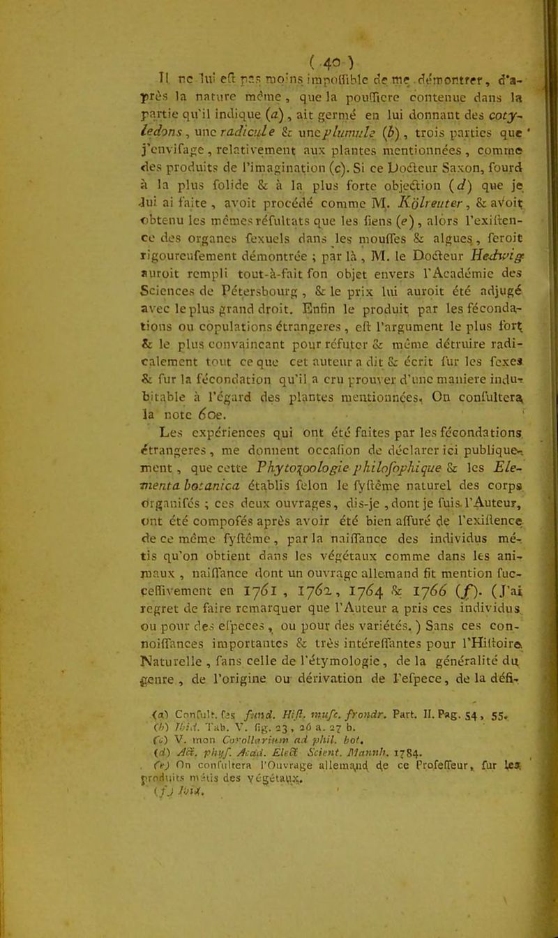 Il ne lui eft rns rop'ns iinpoinblc de m? dtfinontfef, d'a- yrès la nature m^me, que la pouTicre contenue dans la rartie qu'il indique (a), ait germé en lui donnant des coty~ ledons, wnc radicule Se wncplumule (5), trois parties que ' j'envifage, relativement aux plantes mentionnées, comme <1es produits de l'imagination (c). Si ce Docleur Saxon, fourd à la plus folide & à la plus forte objedlion {d) que je -lu! ai faite , avoit procédé comme M. Kolrmter, & aVoi^ obtenu les mêmesréfultats q^ue les fiens {e), alors l'exiiten- cc des organes fexuels dans les moufles & algues, feroit ligourcufement démontrée ; par là , M. le Dodleur Hedwig auroit rempli tout-à-fait fon objet envers l'Académie des Sciences de Pétersbourg , Se le prix lui auroit été adjugé avec le plus grand droit. Enfin le produit par les féconda- tions ou copulations étrangères, eft l'argument le plus for^ & le plus convaincant pour réfuter & même détruire radi- calement tout ce que cet auteur a dit & écrit furies fcxes & fur la fécondation qu'il a cru prouver d'une manière indu-r bitable à l'égard des plantes mentionnées. On confultera, la note 6oe. Les expériences qui ont été faites par les fécondations, étrangères, me donnent occafion de déclarer ici publique*-, ment, que cette Phyto[oologie philofophique Sr les Ele~ vienta botanica établis félon le iyftèmç naturel des corpa. orgnnifés ; ces deux ouvrages, dis-je ,dont je fuis.l'Auteur, ont été compofés après avoir été bien afl^uré de l'exillence de ce même fyftéme, parla naiflancc des individus mé- tis qu'on obtient dans les végétaux comme dans les ani- maux , naiflance dont un ouvrage allemand fit mention fuc- çeirivemont en lyCl , 176a, 17(^4 & lj66 (/). (J'ai regret de faire remarquer que l'Auteur a pris ces individus, ou pour des eCpeces, ou pour des variétés. ) Sans ces con- noilTances importantes & très intérelTantes pour l'Hilioire Naturelle , fans celle de l'étymologie, de la généralité du f;enre , de l'origine ou dérivation de refpece, de la défir {cù ConruU. fjs fund. Hifl. mufc. frondr. Part. II. Pag. 54 , 55. </0 Ihui. 'l'Kb. V. fig. 23, aû a. 27 b. fi) V. mon CorollariHin ad pliil. bot, id) Ja. fliijf. jlcaii. Ele6l Scient. Mannh. 1784. Ce) On confiiltera l'Ouvrage allema,ud ce ProfefTeur, fur les. jïroHuit.s m^tis des v^gétay.x.