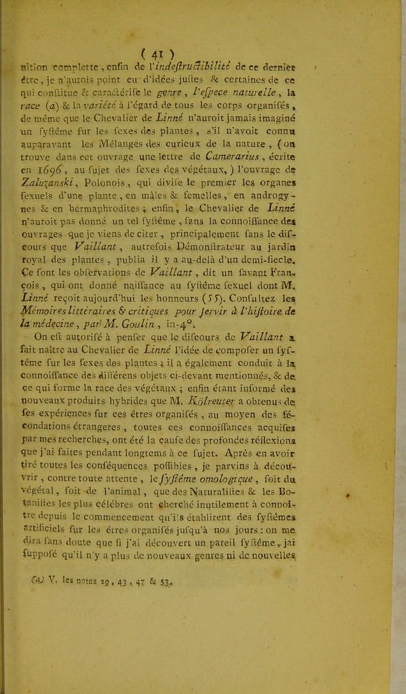 BÎtion coTnpîette , enfin de VindeftruaLhîUtt de ce derniet être, je n'auvois point eu d'idées julles h certaines de ce •liii confutuc h caraclérife le gçnre , l'efpece naturelle, la race {a) & hwariété à l'égard de tous les corps organifés , de même que le Chevalier de Linné n'auroit jamais iniaginé lui ryftème fur les icxes des plantes, s'il n'avoit connu auparavant les Mélanges des curieux de la nature, (oa trouve dans cet ouvrage une lettre de Camerarius , écrite en l6<)6 , au fujet des fexes des végétaux, ) l'ouvrage de Zalu^anski, Polonois, qui diviie le premier les organes fexuels d'une plante, en mâles Si femelles, en androgy- nes & en hermaphrodites ; enfin, le Chevalier de Linné n'auroit pas donné un tel fyitéme , lans la connoiflance de* ouvrap;es que je viens de citer , principalement fans le dif- cours que Vaillant, autrefois Démoniîrateur au jardin roj'al des plantes , publia il y a au-delà d'un demi-fiecle, Çc font les obfervations de Vaillant, dit un favant Fraii, çois , qui ont donné naifl'ance au fylléme fexuel dont M, Linné reçoit aujourd'hui les honneurs (J 5). Confultez les Mémoires littéra.ii es & critiques pour Jervir à Vhijioire de la médecine, par' M. Goulin , i:i-4°. On elt autorifé à penfer que le difcours de Vaillant a. fait naître au Chevalier de Linné l'idée de v'ompofer un fyf- tcme fur les fexes des plantes ; il a ég?^lcment conduit à 1* connoiffance des «lilïérens objets ci-devant mentionnés, & de ce qui forme la race des végétaux ; enfin étant informé des nouveaux produits hybrides que M. Kôlreuter a obtenus de fes expériences fur ces êtres organifés , au moyen des fé- condations étrangères , toutes ces connoiffances acquifes par mes recherches, ont été la eaiife des profondes réflexions que j'ai faites pendant longtcms à ce fujet. Après en avoir çiré toutes les conféquencçs pofîibies , je parvins à décou- vrir , contre toute attente , lej'yfiéme omologique , foit du végétal, foit de l'animal, que des Naturaliites & les Bo- taniltes les plus célèbres ont cherché inutilement à connoî- trc depuis le commencement qu'i's établirent des fyftêmcs artificiels fur les êtres organifés jufqu'à nos jours : on me dira fans doute que fi j'ai découvert un pareil fyftéme, jai fuppofé qu'il n'y a plus de nouveaux genres ni de nouvelles, C*J V, les notes îp, 43 , 47 & 53,