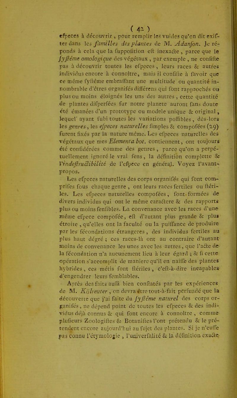 ( 4^- ) efpeces îi découvrir, pour remplir les vuiiles qu'on dit exif- ter dans les familles des piaules de M. Adanfon. Je ré- ponds à cela que la fuppoiition ell inexadle, parce que le j'yficme ontologique des végétaux , par exemple , ne conlifte pas à découvrir toutes les efpcccs, leurs races & autres individus encore à connoître, mais il confille ci favoir que ce même fyllème enibrafTant une multitude ou quantité in- nombrable d'êtres organiCés diiierens qui font rapprochés ou plus ou moins éloignés les uns des autres, cette quantité de plantes difperfées fur notre planète auront fans doute été émanées d'un prototype ou modèle unique & original, lequel' ayant iubi toutes les variations polfibles , dès-lors les genres, les ejpeces naturelles fimples & compofées (a^) furent fixés par la nature mcmc. Les efpeces naturelles des végétaux que mes Elément a bot. contiennent, ont toujours été confidérées comme des genres, parce qu'on a perpé- tuellement ignoré le vrai fens, la définition complette & Vindeftmclibilitc de l'cfpece en généraj. Voyez l'avant- propos. Les efpeces naturelles des corps organifés qui font con>- prifes fous chaque genre , ont leurs races fertiles ou ftéri- les. Les efpeces naturelles compofées, font formées de divers individus qui ont le même caractère & des rapport* plus ou moins fenlibles. La convenance avec les races d'une même efpece compofée, eft d'autant plus grande & plus étroite , qu'elles ont la faculté ou la puiffance de produire par les fécondations étrangères, des individus fertiles au plus haut dégré ; ces races-là ont au contraire d'autant moins de convenance les unes avec les autres, que l'adle de la fécondation n'a aucunement lieu à leur égard ; & (i cette opération s'accomi)lit de manière qu'il en naiffe des plantes hybrides, ces métis font iiériles, c'eft-à-dite incapables d'engendrer leurs femblables. Après des faits aufli bien conRatés par tes expériences de M. Kijheuter , on devra être tout-h-fait perfuadé que la découverte que j'ai faite du Jyfiême naturel des corps or- ganifés, ne dépend point de toutes les efpeces & des indi- vidus déjà connus 8r qui font encore à connoître , comme plufieurs Zoologiftes & Botaniftcs l'ont prétendu & le pré- tendent encore aujourd'hui au fujet des plantes. Si je n'cud'e pss connu l'étymologic , ruaiverfa,licé & la définition exacte