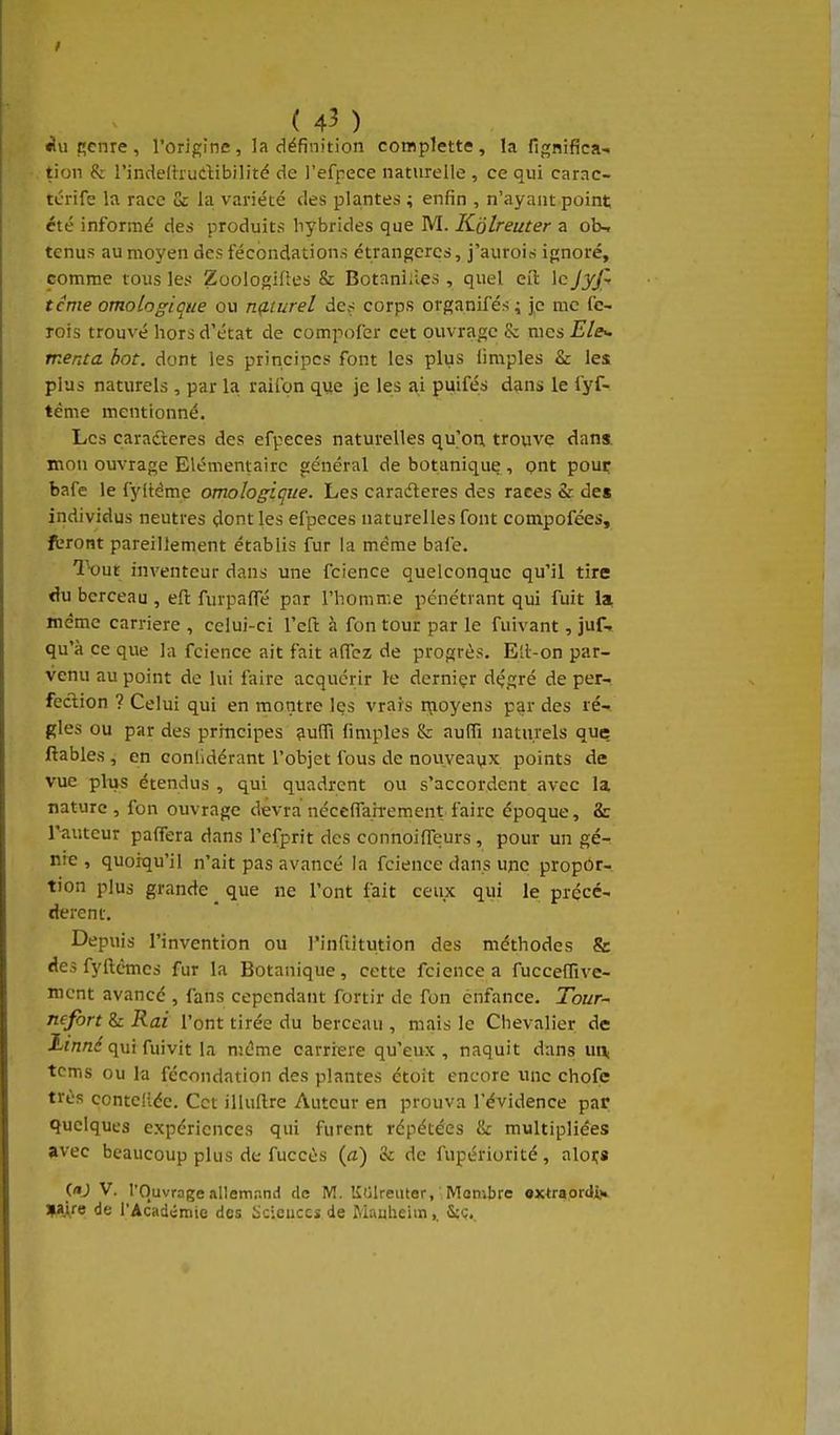 ( 4^ ) ^uRcnre, l'origine, la définition complette, la fignifica- tion & l'indelhudibilité de l'efpece naturelle , ce qui carac- tcrife la race Gc la variété des plantes ; enfin , n'ayant point été informé des produits hybrides que M. Kolreuter a ob-r tenus au moyen des fécondations étrangères, j'aurois ignoré, pomme tous les ZoologiRes & Botaniiies , quel eil le Jyjl terne omoLogique ou ng.turel des corps organifés 4 je me fe- Tois trouvé hors d'état de compofer cet ouvrage & mes Ele^ merua bot. dont les principes font les plus (impies & les plus naturels, par la raifon que je les ai puifés dans le fyf- tème mentionné. Les caradleres des efpeces naturelles qu'on trovive dans mon ouvrage Elémentaire général de botanique , put pour bafe le fyltéme omologique. Les caradleres des races & des individus neutres dont les efpeces naturelles font compofées, fbront pareillement établis fur la même bafe. Tout inventeur dans une fcience quelconque qu'il tire du berceau , eft furpalTé par l'homme pénétrant qui fuit la, même carrière , celui-ci l'eft à fon tour par le fuivant, juf» qu'à ce que la fcience ait fait affcz de progrès. Ell-on par- venu au point de lui faire acquérir le derniçr dçgré de per- fection ? Celui qui en montre les vrais ri;ioyens par des ré-i gles ou par des principes 9ufli fimples & aulïï naturels que ftables , en conlidérant l'objet fous de nouveavix points de vue plus étendus , qui quadrcnt ou s'accordent avec la nature , fon ouvrage devra néceffairement faire époque, & l'auteur paffera dans l'efprit des connoifleurs , pour un gé- nie , quoiqu'il n'ait pas avancé la fcience dans une propor- tion plus grande _ que ne l'ont fait ceux qui le précé- cterent. Depuis l'invention ou l'inftitution des méthodes & des fyftcmcs fur la Botanique, cette fcience a fucceflive- ment avancé , fans cependant fortir de fon enfance. Tour- nefort & Rai l'ont tirée du berceau , mais le Chevalier de iiVi«<?quifuivit la même carrière qu'eux, naquit dans un, tcms ou la fécondation des plantes étoit encore une chofe très conteliée. Cet illuftre Auteur en prouva l'évidence par quelques expériences qui furent répétées & multipliées »vec beaucoup plus de fuccès {a) & de fupériorité, aloi;8 («J V. l'Ouvrage allemand de M. KiilreiUer, Membre «xtraordi.» ijalre de l'Acadcmie des Sciences de Mauheim,. &cç.