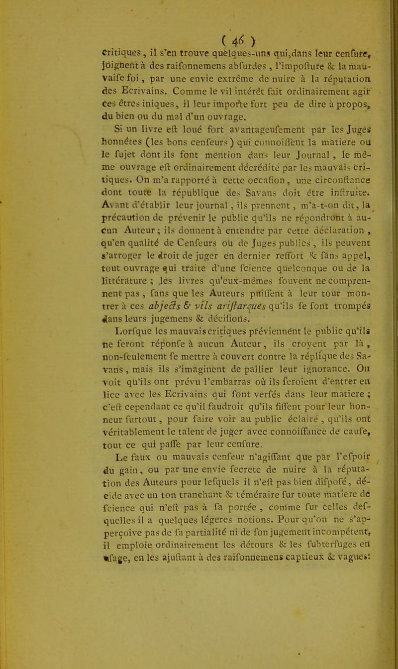jOighent à des raifonnemens abfurdes , l'impofture & la maii- Vaife foi, par une envie extrême de nuire à la réputation des Ecrivains. Comme le vil intérêt fait ordinairement agir ces êtres iniques, il leur impot^e fort peu de dire à propos, du bien ou du mal d'un ouvrage. Si un livre eft loué fort avantageufement par les Juges honnêtes (les bons cenfeurs) qui connoillent la matière ou le fujet dont ils font mention dan-; leur Journal , le mê- me ouvrage eft ordinairement ddcrédité par les mauvais cri- tiques. On m'a rapporté à cotte occafion, une circonllnnce dont toute la république des Savans doit être iniiruite- Avant d'établir leur journal, ils prennent, m'a-t-on dit, la précaution de prévenir le public qu'ils ne répondront à au- cun Auteur; ils donnent à entendre par cette déclaration , qu'en qualité de Cenfeurs oU de Juges publics , ils peuvent «'arroger le iroh de juger «în dernier relTort *t fans appel, tout ouvrage «lui traite d'une fcience quelconque ou de la littérature; Jès livres qu'eux-mêmes fouvent ne compren- nent pas, fans que les Auteurs puilfent à leur tour mon- trer à ces abjects £ vils arifiarîjues qu'ils fe font trompés «lans leurs jugemens & décilioils, Lorfque les mauvais critiques pfévîennént le public qu'ils tic feront réponfe à aucun Auteur, ils croyent par là, non-fcuicmcnt fe mettre à Couvert êontre la réplique des Sa- vans , mais ils s'imaginent de pallier leur ignorance. Ou voit qu'ils ont prévu l'embarras oti ils feroient d'entrer en lice avec les Ecrivains qui font verfés dans leur matière ; c'efl cependant ce qu'il faudroit qiJ'ils lilfent pour leur hon- neur furtout, pour faire voir au public éclairé , qu'ils ont véritablement le talent de juger avec connoilI;\nce de caufe, tout ce qui palTe par leur cenfure. Le faux ou mauvais cenfeur n'agiffant que par l'efpoir du gain, ou par une envie fecretc de nuire à la réputa- tion des Auteurs pour Icfquels il n'ell pas bien difpofé, dé- cide avec uu ton tranchant & téméraire fur toute matière dé fcience qui n'elt pas à fa portée , comme fur celles def- quelles il a quelques légères notions. Pour qu'on ne s'ap- perçoive pas de fn partialité ni de fon jugement incompétent, il emploie ordinairement les détours & les fubtcrfugcs crt mfage, en les ajuftant à des raifonnemens captieux S: vague*: