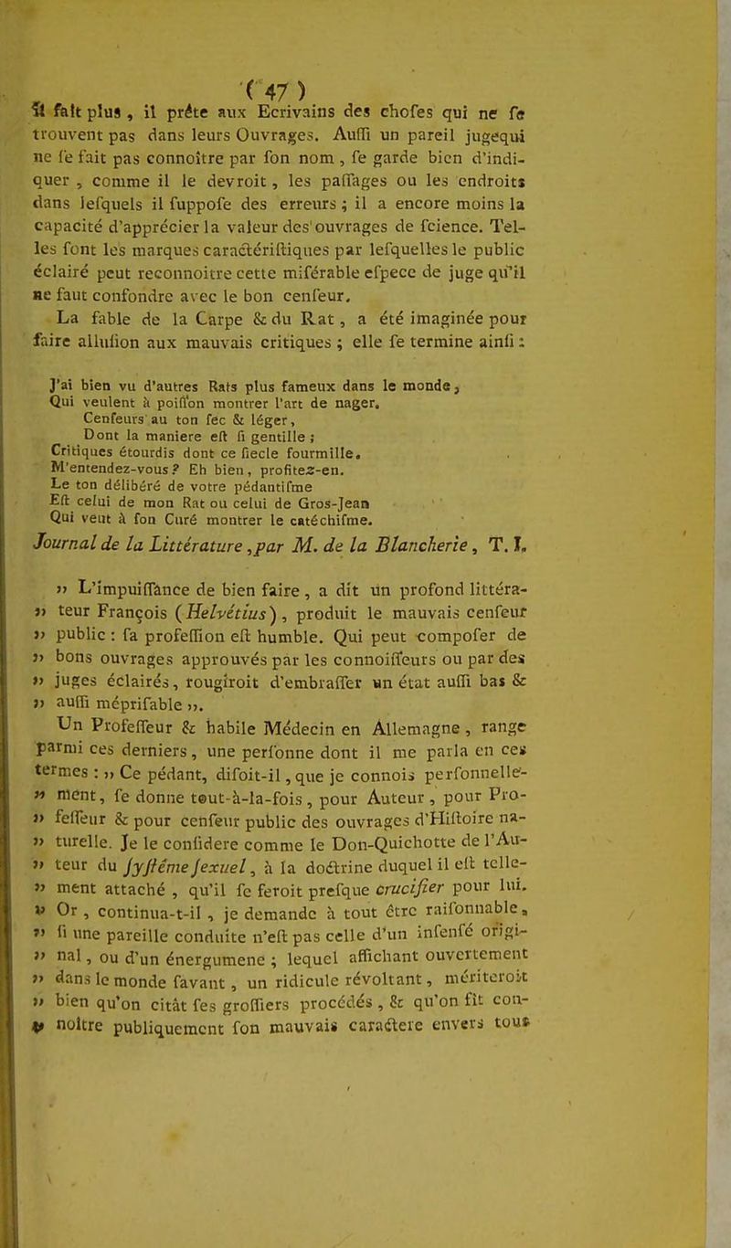 « fait plus , il prête aux Ecrivains des chofes qui ne fi» trouvent pas dans leurs Ouvrages. Auffi un pareil jugequi ne Ce tait pas connoître par fon nom , fe garde bien d'indi- quer , comme il le devroit, les paiTages ou les endroits dans lefqueis il fuppofe des erreurs ; il a encore moins la capacité d'apprécier la valeur des'ouvrages de fcience. Tel- les font les marques caraclériftiques par lefquelles le public éclairé peut reconnoitre cette miférable efpece de juge q^il ne faut confondre avec le bon cenfeur. La fable de la Carpe & du Rat, a été imaginée pour faire alluiion aux mauvais critiques ; elle fe termine ainli : J'ai bien vu d'autres Rats plus fameux dans le monde, Qui veulent à poilïon montrer l'art de nager, Cenfeurs au ton fec & léger. Dont la manière eft fi gentille; Critiques étourdis dont ce fiecle fourmille. M'entendez-vous? Eh bien, profitea-en. Le ton délibéré de votre pédantifme Eft celui de mon Rat ou celui de Gros-Jean Qui veut à fon Curé montrer le catéchifme. Journal de la Littérature ,par M. de la Blancherie, T. I. » L'impuilTance de bien faire , a dit un profond littéra- »> teur François (^Helvétius), produit le mauvais cenfeur » public : fa profefïïon efl: humble. Qui peut compofer de î> bons ouvrages approuvés par les connoiffeurs ou par des » juges éclairés, rougiroit d'embraffer un état auiïï bas & ;> auffi mcprifable ». Un ProfefTeur & habile Médecin en Allemagne, range ■parmi ces derniers, une perfonne dont il me parla en ce» termes : ,> Ce pédant, difoit-il, que je connois perfonnelle- » ment, fe donne teut-à-la-fois, pour Auteur, pour Pro- J> felfeur & pour cenfeur public des ouvrages d'Hiitoire na- » turelle. Je le confidere comme le Don-Quichotte de l'Au- » teur du jyjtême jexuel, h la dodrine duquel il ell; tcUe- »> ment attaché , qu'il fe feroit prefque crucifier pour lui. V Or , continua-t-il , je demande à tout être raifonnable, »' li une pareille conduite n'eapas celle d'un infenfé ofigi- » nal, ou d'un énergumene ; lequel affichant ouvertement >» ^ans le monde favant, un ridicule révoltant, mériteroit »» bien qu'on citât fes greffiers procédés , 8c qu'on fît con- 4» noltre publiquement fon mauvais caraderc envers tout