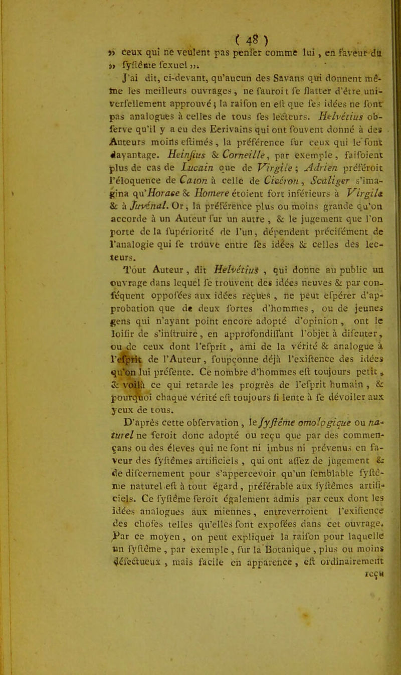 » Ceux qui lie veûlent pas penict comme lui, en faveur dtt » fyfléme fexucl n. J'ai dit, ci-devant, qu'aucun des Savans qui donnent mé- tne les meilleurs ouvrages, ne fauroit fc flatter d'être uni- verfeilement approuvé} la raifon en ell que fe j idées ne font pas analogues à celles de tous (es ledeurs. Htlvétius ob- ferve qu'il y a eu des Ecrivains qui ont fouvent donné à des Auteurs moiils eftimés, la préférence iur ceux qui le'font «layantage. Heinjius %i Corneille, par exemple, faifoient plus de cas de Lucain que de V^irgiîe ; Adrien préféroit l'éloquence AeCatonk celle de Ciccron, Scaliger s'ima- gina qu^Horaee & Homère étoient fort inférieurs k Virgile & kjijvéndl. Or, la préférence plus ou moins grande qu'on accorde à un Auteur fur un autfe , & le jugement que l'on porte delà fupériorité de l'un, dépendent précifément de l'analogie qui fe trôuve entre fes idées & celles des lec- teurs. Tout Auteur, dit HelvétiuS , qui donne au public un ouvrage dans lequel fe trouvent des idées neuves & par con- fiîquent oppofées aux idées reçues , ne peut efpérer d'ap- probation que de deux fortes d'homrties, ou de jeune» gens qui n'ayant point encore adopté d'opinion, ont le loiCr de s'inltruire, en approfondiffant l'objet à difcuter, ou de ceux dont l'efprit , ami de la vérité & analogue à rdl^fl^ de l'Auteur, foupçonne déjà l'cxiftencc des idées qu'fep lui préfente. Ce nombre d'hommes eft toujours petit, & v<àKi ce qui retarde les progrès de l'efprit humain , & pourvoi chaque vérité ell toujours li lente à fe dévoiler aux yeux de tous. D'après cette obfervation , le/yjîéme omologicue ou tia.-> turelne fcroit donc adopté ou reçu que par des commen- çans ou des élevés qui ne font ni imbus ni prévenus en fa- veur des fyitémes artificiels , qui ont allez de jugement £r cle difcernement pour s'appercevoir qu'un femblable fyftè- nie naturel e(l à tout égard, préférable aux iyllémcs artifi- ciels. Ce fylléme feroit égalemenr admis par ceux dont les idées analogues aux miennes, entreverroient l'exillence des chofes telles qu'elles font expofées dans cet ouvrage, ^ar ce moyen, on peut expliquer la raifon pour laquelle un fyflème , par exemple , fur la Botanique, plus ou moins 4éfe(Sueux , mais facile en apparence, cil oïdinairemeilt icçu