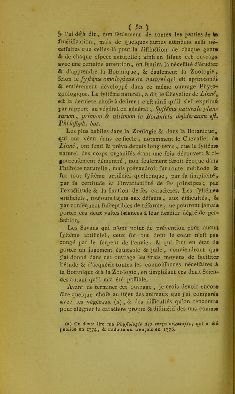 ( ) Je l'ai d^jà dit, non feulement de tootes les parties de lA fructification , mais de quelques autres attributs aulTi né- ceflaires que celles-là pour la diffinilion de chaque genr» & de chaque efpece naturelle ; ainfi en lifant cet ouvrag» avec une certaine attention, on fentira la néceffité d'étudier & d'apprendre la Botanique, & également la Zoologie, félon le fyftime omologique ou naturel qui eft approfondi & entièrement développé dans ce même ouvrage Phyto- zpologique. Le fyftéme naturel, a dit le Chevalier de Linné, ell la dernière chofe à defirer ; c'efl: ainfi qu'il s'ell exprimô par rapport au végétal en général ; Syftêma naturale plan- tarum, primim & ultimum in Botanicis defideratum eji. Fhilqfbjjh. bot. Les plus habiles dans la Zoologie & dans la Botanique, qui ont vécu dans ce fieclc, notamment le Chevalier d» Linné, ont fenti & prévu depuis long-tems , que le fyftém» naturel des corps organifés étant une fois découvert & ri- foureufement démontré , non feulement feroit époque dan* l'hiiloire naturelle, mais prévaudroit fur toute méthode Se fur tout fyftême artificiel quelconque, par fa fimplicité, par fa certitude & l'invariabilité de fes principes ; par l'exadtitude & la fixation de fes caradleres. Les fylléme» artificiels , toujours fujets aux défauts , aux difficultés, 8s par conféquent fufceptibles de réforme, ne pourront jamai* porter ces deux vatles ftiences à leur dernier degré de per- feélion. Les Savans qui n'ont point de prévention pour aucun fyfléme artificiel, ceux fur-tout dont le cœur n'efl; pa$ rongé par le ferpent de l'envie, & qui font en état d« porter un jugement équitable & jufte, conviendront qu» l'ai donné dans cet ouvrage les vrais moyens de faciliter l'étude & d'acquérir toutes les connoilTances néceifaires à la Botanique & à la Zoologie, en fimplifiant ces deux Scien- ces autant qu'il m'a été polfible. Avant de terminer cet ouvrage , je crois devoir encore dire quelque chofe au fujet des animaux que j'ai comparé» avec les végétaux (a), & des difficultés qu'on rencontre pour adigner le caradtere propre & dilHndlif des uns comm« («J On devra lire ma PhijJio!ogiii des corfis orgMifii, <{ul a ité fBbliûe «n I7r4i & trft<tuit« «u fraudais en 1776.