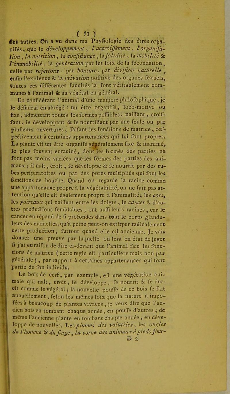 dièi autres. On a vu dans ma Phyfiologîe des êtres off:a- nifés, que le développement, l'accroij/èment, Vorganija- iion, la nutrition, la confiftance, la folidité, la mobilité 8c l'immobilité, la génération par les loix de la fécondation, celle par rejetions ■ ' par bouture, par divifion naturelle , enfin l'exiftence h la privation pofitive des organes fexuels, toutes ces différentes facultés-là font véritablement com- munes h l'animal & au végétal en général. En conlidérant l'animal d'une manière philofophiquc , je le définirai en abrégé '. im être organifé, loco-motive ou fixe, admettant toutes les formespoITibles, nailTam , croif- fant, fe développant & fe nourrifTant par une feule ou par plufieurs ouvertures, Faifant les fonctions de matrice , ref- pedivement à certaines appartenances qui lui font propres. La plante eft un tître organifé généralement fixe & inanimé, le plus fouvent enraciné, donAes formés des parties n* font pas moins variées que les formes des parties des ani- maux ; il naît, Croît , fe développe & fe nourrit par des tu- bes perfpiratoires ou par des pores multipliés qui font les fonctions de bouche. Quand on regarde la racine comme une appartenanae propre à la végétabilité, on ne fait pas at- tention qu'elle eft également propre i\ l'animalité; les cors, les poireaux qui nailTent entre les doigts , le cancer & d'au- tres produdlions femblables , ont aufli leurs racine? , car le cancer en répand de fi profondes dans tout le corps glandu- leux des mamelles, qu'à peine peut-on extirper radicalement. Cette production, furtout quand elle cft ancienne. Je vai* donner une preuve par laquelle on ibra en état de juger fi j'ai eu raifon de dire ci-devant que l'animal fait les fonc- tions de matrice ( cette règle eft particulière mais non pas générale ) , par rapport à certaines appartenances qui font partie de fon individu. Le bois de cerf, par exemple, eft une végétation ani- male qui naît, croit, fe développe , fe nourrit & fe dur- cit comme le végétal ; la nouvelle pouffe de ce bois fe fait annuellement, félon les mêmes loix que la nature a impo- féesà beaucoup de plantes vivaccs , je veux dire que l'an- cien bois en tombant chaque, année, en poulTe d'autres ; de même l'ancienne plante en tombant chaque année , en déve- loppe de nouvelle?. hc9plumes des volatiles, les ongles dit iliomme 6 du finge, la corne des animaux à pieds four- D a