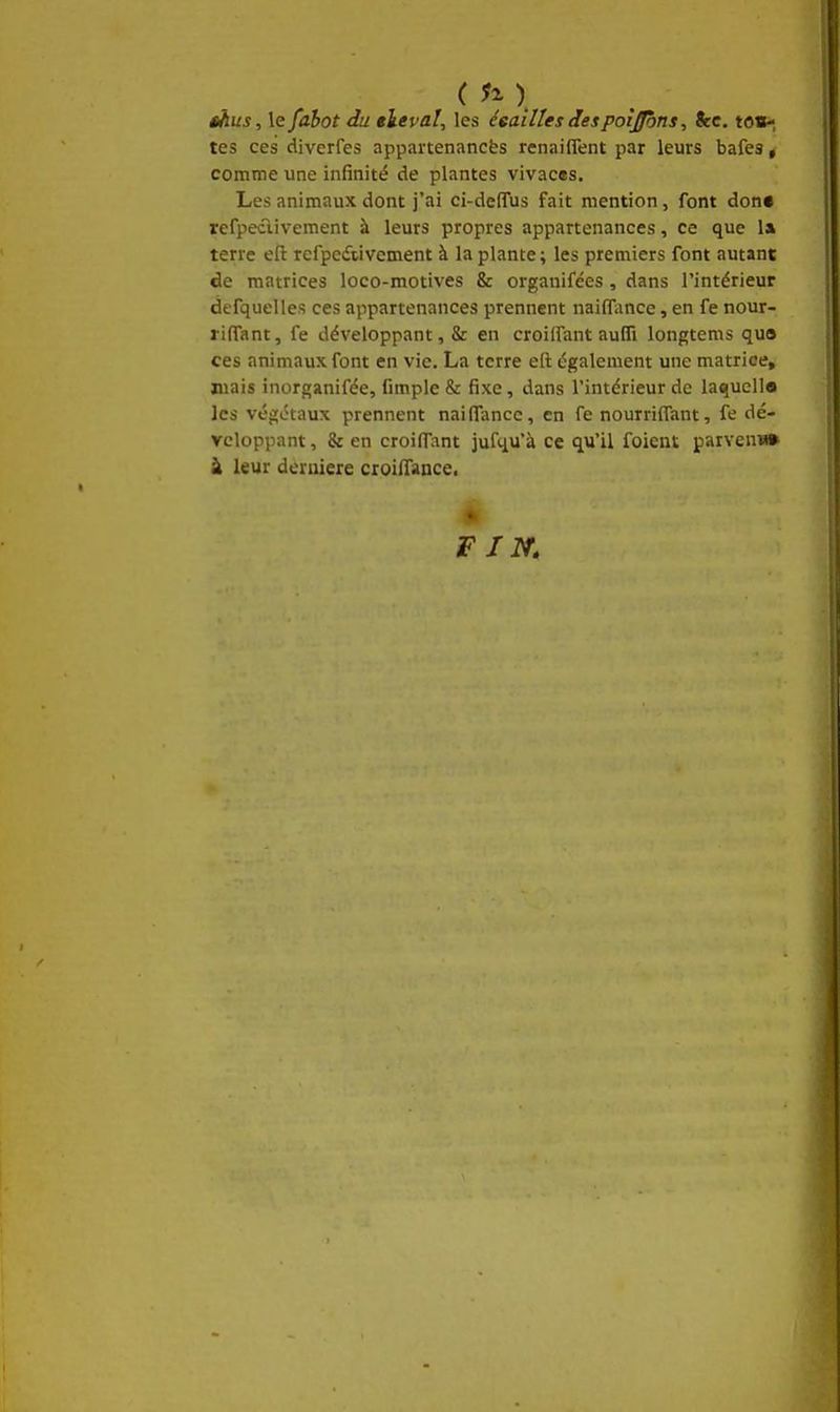 sAus, le fabot du tleval, les écailles despoîjbns, Stc. to»^ tes ces diverfes appartenancès rcnaiflent par leurs bafes « comme une infinité de plantes vivaces. Les animaux dont j'ai ci-deflus fait mention, font don» refpeclivement à leurs propres appartenances, ce que la terre eft refpcdtivement à la plante ; les premiers font autant de matrices loco-motives & organifées , dans l'intérieur defquelles ces appartenances prennent nailTance, en fe nour- riffant, fe développant, & en croiffant aufli longtems qua ces animaux font en vie. La terre eft également une matrice, mais inorganifée, fimple & fixe, dans l'intérieur de laquella les végétaux prennent naifiTancc, en fe nourrilfant, fe dé- veloppant, & en croiffant jufqu'à ce qu'il foicnt parvenu» à leur dernière croilTance. VIN.