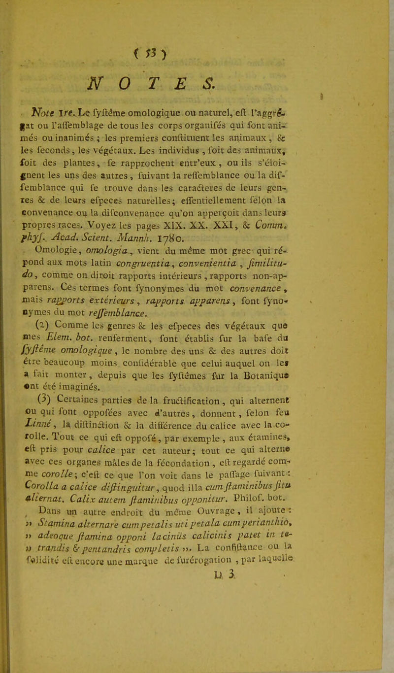 < ;3 ) NOTES. Note ire. Le fyftéme omologique ou naturel, efi: Ta^grA. fat ou l'affemblage de tous les corps organifés qui font ani- més ou inanimés ; les premiers conlHtuent les animaux , & les féconds, les végétaux. Les individus , foit des animaux, foit des plantes, fe rapprochent entr'eux , ou ils s'éloi- gnent les ui)s des autres, l'uivant la reffemblance ou la dif- femblance qui fe trouve dans les caraéleres de leurs gen- res & de leurs efpeces naturelles; elfentiellement félon la convenance ou la dilconvenance qu'on apperçoit dan.-- leurs propres races. Voyez les pages XIX. XX. XXI, & Comm. fhyj.. Acad. Scient. Mannk. I780. Omologie, omologia^ vient du même mot grec qui ré- pond aux mots latin congruentia ^ convmientia., Jimilitu- do, comme on diroit rapports intérieurs , rapports non-ap- parcns. Ce» termes font fynonymes du mot convenance, mais ra£j)orts extérieurs, rapports apparens, font fyno- nymes du mot rejfeniblance. (1) Comme les genres & les efpeces des végétaux que mes Elem. bot. renferment, font établis fur la bafe da fyftênie omologique, le nombre des uns Se des autres doit être beaucoup moins conlidérable que celui auquel on let a lait monter, depuis que les fyftêmes fur la Botanique •nt été imaginés. (3) Certaines parties de la frudification, qui alternent ou qui font oppofées avec d'autres, donnent, félon feu XzW, la dilUnaion & la difiérence du calice avec la co- rolle. Tout ce qui eft oppofé, par exemple , aux étamines, eft pris pour calice par cet auteur; tout ce qui alterne avec ces organes mâles de la fécondation , eft regardé com- me corolle \ c'ell ce que l'on voit dans le paffage fuivant : Corolla a calice diftinguitur, quod illa cum ftaminibus fitu alternat. Calix aucem ftaminibus opponitur. Philof. bot. , Dans un autre endroit du même Ouvrage, il ajoute: j» Stamina alternare cumpetalis utipetala cumperianthiot » adeoque fiamina opponi laciniis calicinis patet in t»- i) trandis &pantandris completis ». La confiliance ou la foliditv eftencorci une marque de furérogatiou , par laquelle U 3