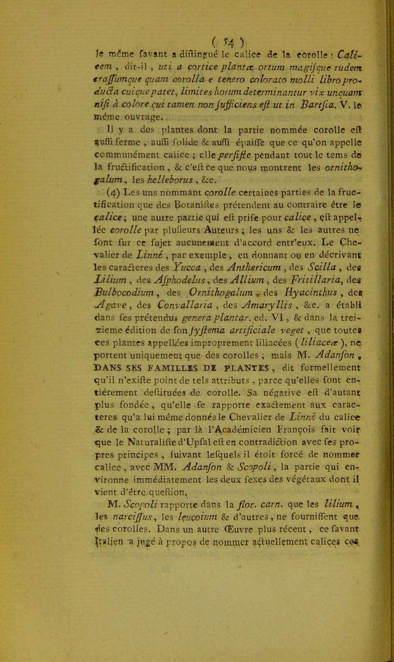 le mdme favant a diflin'ué le calice de la corolle : Cati- eem , dit-il , uti a cortice planta ortum magijgne rudem crajfumqiie quam corolla e tenero cnhrato molli libropro- Àuâa cuiçuepatet^ limites hoiumdcterminantur vix unquam: ni fi à colore qui tamen non Jufficiens eji ut in Bartfia. V. le même ouvrage. Il y a des plantes dont la partie nommée corolle cft »ufli ferme , auffi folide & aufïï épaifle que ce qu'on appelle communément calice ; elleperfifie pendant tout le tems de la frudlification , Sr c'ell ce que nous montrent les ornitho' galum, les hclleborus, &:c. (4) Les uns nommant corolle certaines parties de la fruc- tification que des Çotanilleà prétendent au contraire être le calice, vne autre partie qui eft prife pour calice, çft appela lée corolle par plufieurs Auteurs ; les uns Zc les autres ne font fur ce fujet aucunement d'accord entr'eux. Le Che- valier de Linné, par exemple, en donnant ou en décrivant les caradteres des Yucca , des Anthericum , des Scilla , des Lilium , des Afphodelus, des Allium, des F' itillaria, des Sulbocodium, des Ornithogalum ^ des Hyacinthes , de» ^gave, des Convallaria , des Amaryllis , &c. a établi dans fes prétendu* gêneraplantar. cd. VI, & dans la trei- zième édition de fon jyftema artificiale veget, que toutes très plantes appell^es improprement liliacées ( liliaceec ), ne. portent uniquement que des corolles ; mais M. Adanfon , DAUS SHS FAMILLES DI PLANTES, dit formellement qu'il n'exifte point de tels attributs, parce qu'elles font en- tièrement deflituées de corolle. Sa négative eli d'autant plus fondée, qu'elle fe rapporte exadement aux carac- tères qu'a lui même donnés le Chevalier de Linné du calice & de la corolle ; par là l'Académicien François fait voiy que le Naiuralifted'Upfaleften contradiclion avec fes pro- pres principes, luivant lefquelsil étoit forcé de nommer calice, avec MM. Adanfon & Scopoli, la partie qui en- vironne immédiatement les deux fexes des végétaux dont il vient d'être queflion, M. iSçq/'o//rapporte dans la//or. carn. que les lilium. ^ les narcijfus, les Içucoium & d'autres, ne fourniffent que ^es corolles. Dans un autre (Euvre plus récent, ce favant ](îalien -a i\\gé à propos de nommer a^uellement caliçes ce*.