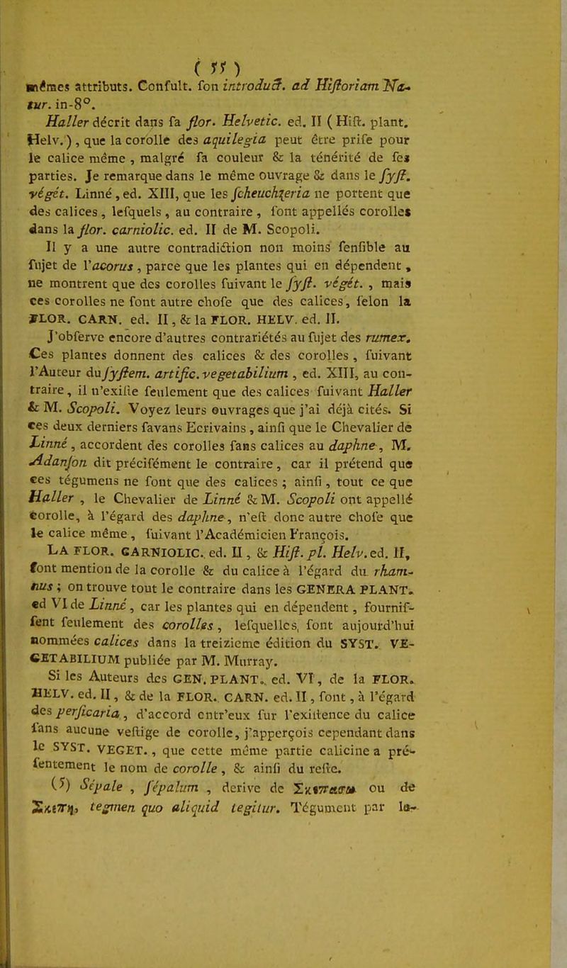 ■némes attributs. Confult. fon introiuS. ad Kiflorîam^Ta^ tvr. in-8°. Haller décrit dans fa flor. Helvetic. ed. II ( Hift. plant. Helv. ) , que la corolle des aquilegia peut être prife pour le calice même , malpjré fa couleur & la ténérité de fei parties. Je remarque dans le même ouvrage Sz dans le fyfî. végét. Linné, ed. XIII, que les fcheuck{eria ne portent que des calices , lefquels , au contraire , font appelles corolles dans la//or. carniolic. ed. II de M. Scopoli. II y a une autre contradidtion non moins fenfible au fujet de Vacorus, parce que les plantes qui en dépendent , ne montrent que des corolles fuivant le fyfi. végét. , mais ces corolles ne font autre chofe que des calices, félon la »LOR, CARN. ed. II, il la FLOR. HELV. ed. II. J'obferve encore d'autres contrariétés au fujet des rumex. Ces plantes donnent des calices & des corolles , fuivant l'Auteur Anjyfiem. artific.vegetabiliutn , ed. XIII, au con- traire, il u'exilie feulement que des calices fuivant Haller &: M. Scopoli. Voyez leurs ouvrages que j'ai déjà cités. Si ces deux derniers favans Ecrivains, ainfi que le Chevalier de Linné , accordent des corolles fans calices au daphne, M, Adanjon dit précifément le contraire, car il prétend que ces tégumens ne fout que des calices ; ainfi , tout ce que Haller , le Chevalier de Linné &M. Scopoli ont appellé corolle, à l'égard des daphne , n'eft donc autre choie que le calice même , fuivant l'Académicien François. La flor. carniolic. ed. U , & Hifi.pl. Helv.ed. H, font mention de la corolle & du calice à l'égard du rham^ nus ; on trouve tout le contraire dans les GENERA PLANT. €d VI de Liane , car les plantes qui en dépendent, fournif- fent feulement des corollfs , lefquellcs, font aujourd'hui nommées calices dans la treizième édition du SYST. VE- CKTABILIUM publiée par M. Murray. Si les Auteurs des GEN. PLANT., ed. VT, de la FLOR. HELV. ed. II, & de la FLOR. CARN. ed. II, font, à l'égard des per/icaria , d'accord cntr'eux fur l'exiitence du calice ians aucune veftige de corolle, j'apperçois cependant dans le SYST. VEGET., que cette même partie calicine a pré>- fentement le nom de corolle , & ainfi du rcftc. (5) Sépale , j'épalum , dérive de SxtîTaff-» ou de tegmen quo aliquid tegitur. Tégument par 1b-