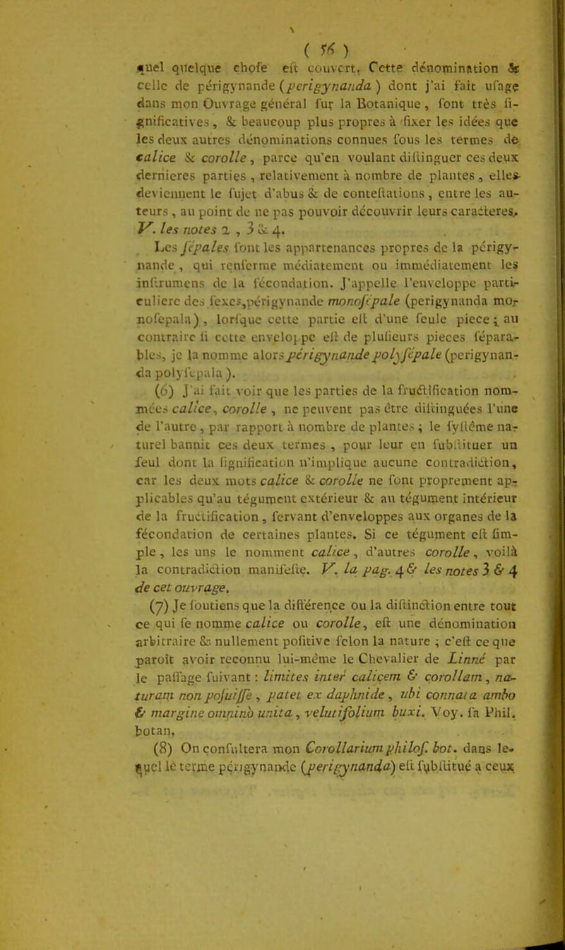 ( ) Huel quelque çhof'e eft couvert, Cette dénomination Ht celle de périgynande {pcrigynanda ) dont j'ai fait ufagç dans mon Ouvrage général I'ut la Botanique , font très li- |[nificatives, & beaucoup plus propres à 'fixer les idées que les deux autres dénominations connues fous les termes de calice Si corolle, parce qu'en voulant diCiinguer ces deux dernières parties , relativement à nombre de plantes, elles- deviennent le fujct d'abus & de conteliations, entre les au- teurs , au point de ne pas pouvoir découvrir leurs caraiteres.. y. les notes a , 3 4. Les Jépales font les appartenances propres de la pcrigy- iiande , qui renferme médiatement ou immédiatement les infirumens de la fécondation. J'appelle l'enveloppe partL- culierc des fexcs,v>érigynande monojcpale (perigynanda mo,- nofcpala), lorl'que cette partie elt d'une feule pièce i au contraire li cette envcloj.pc ell de plulieurs pièces fépara- bles, je la nomme alorspérigyndndepolyfcpale (perigynan- da polyfcpala ). (6) J'ai fait voir que les parties de la fruélification nom- mccs calice, corolle , ne peuvent pas être diliinguées l'une de l'autre , par rapport à nombre de plante.-. ; le fyllcme nar turel bannit ces deux termes , pour leur en fubiiituer un feul dont la lignification n'implique aucune contradidtion, car les deux mots ca,lice & corolle ne font proprement ap-: plicables qu'au tégument extérieur & au tégument intérieur de la frudtification, fervant d'enveloppes aux organes de la fécondation de certaines plantes. Si ce tégument ell {im- pie , les uns le nomment calice, d'autres corolle, voilà la contradidion manifeltç. V. la pag. t^ù lesnotes3&4 de cet ouvrage. (7) Je Ibutiens que la différence ou la diftinction entre tout ce qui fe nomme cû//ce ou corolle, eft une dénomination arbitraire & nullement pofitivc félon la nature ; c'eft ce que paroît avoir reconnu lui-même le Chevalier de Linné par le paifage fuivant : limites inter caliçem & çorollain, na>- turam non pojuilfe, patet ex daphnide, uhi connata amho fi marginc omnino unita., velutifoliutn buxi. Voy. fa Pliil, botan, (8) Onçonfultera mon Corollariumphilof. bot. dans le» (iijcl le terme péijgynaïKic (jieripynanda) elt fi^bilitué a ceux;