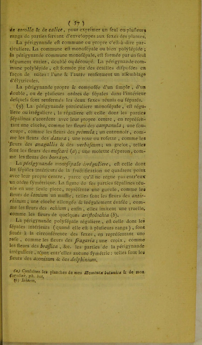 ( corolle & calice, pour exprimer un feul ouplunenr» rangs de parties fervant d'enveloppes aux (exes des plantes. La périfçynande efl: commune ou propre c'eft-à-dire par- ticulière. La commune ait monoft-pale ou bien polylépide ; la périgynande commune monofépnle, efl formée par un feul tégument entier, doublé ou découpé. La périgynande com- mune polylépide, eft formée par des écailles difpofées en façon de tuiles : l'une & l'autre renferment un alfemblage d'élytricules. La périgynande propre Sr compofée d'un fimple , d'un double, ou de plufieurs ordres de fépales dans l'intérieur defquels font renfermés les deux fexes réunis ou féparés. (9) La périgynande particulière monofépale, eft régu- lière ou irréguUere ; la régulière eft celle dont les partie» fépalines s'acordent avec leur propre centre , en repréfen- tanr une cloche, comme les fleurs des cawpanula ; une fou- coupe , comme les fleurs des primula ; un entonnoir, com- me les fleurs des datura ; une roue ou rofette , comme les fleurs des anagallis & des verbafcum ; un gre!ot, telle» font les fleurs des mufcari (a) ; uqe molette d'éperon, com- me les fleurs des borra^n. 'L'A périgynande n:onofcpale irréguiiere, eft celle dont les fépales intérieurs de la fructification ne quadrenr point avec leur propre centre , parce qu'il ne règne pas entr'eux un ordre fymétrique. La figure de fes parties l'épalines réu- nie en une feule pièce, repréfente une gueule, comme les fleurs de lamium un muffie, telles font les fleurs des antir- rhinum ; une cloche allongée & inégalement évafée , com- me les fleurs des echium ; enfin , elles imitent une truelle, comme les fleurs de quelques ariftolochia (b). La périgynande polyfépale régulière , eft celle dont les fépales intériem-s ( quand elle eft à plufieurs rangs ) , font fltués à la circonférence des fexes, en repréfentant una rofe , comme les fleurs des fragaria ; une croix , comme les fleurs des brajjica , &c. les parties de la périgynande irréguliere , n'ont entr'ellcs aucune fymétrie : telles font les fleurs des aconitum & des delphinium. r«J ConfiiUeg ]e« planches de mes memcntx Htunica 5: de mo» forollar. ph. bot, if>) Ibidtm.