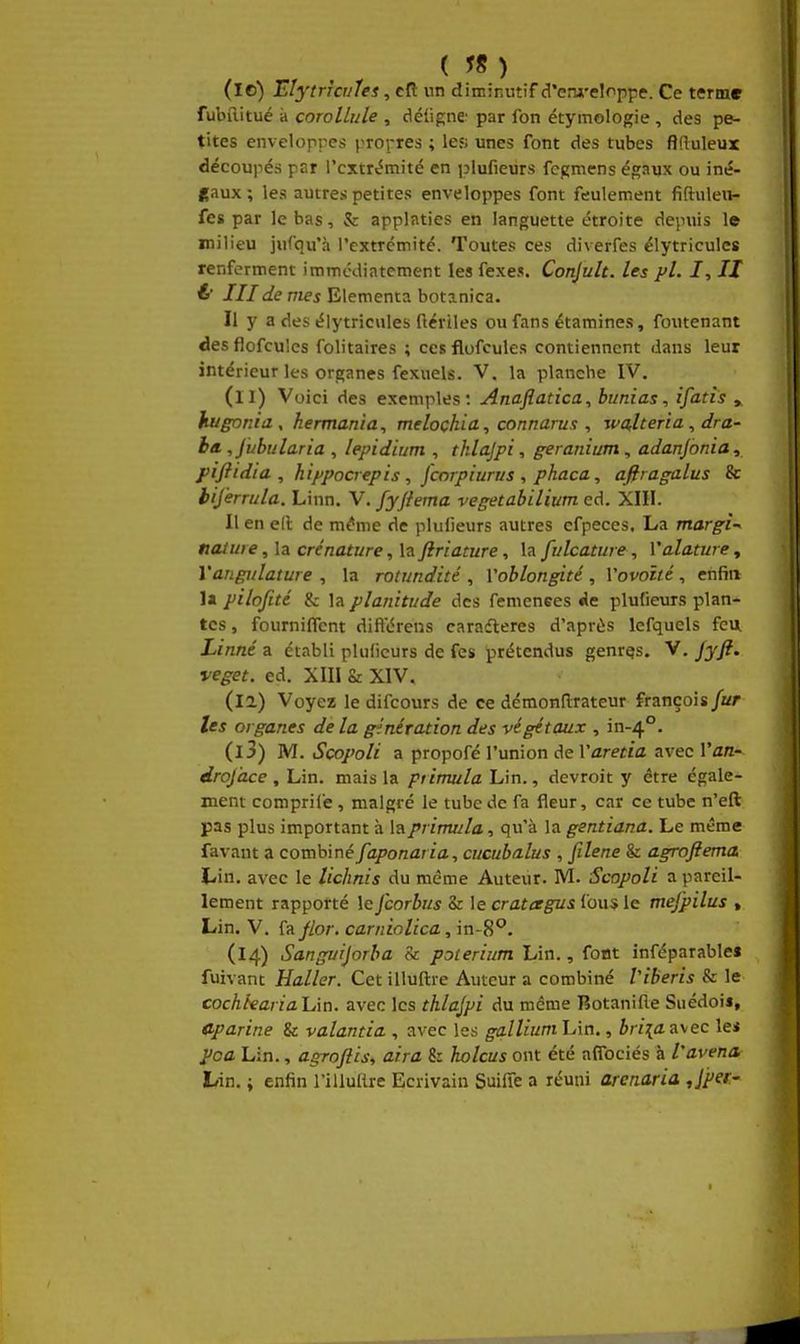 ( in ) (10) Eîytricfjles, cR nn diminutif d'enji'eloppe. Ce terme fubilitué à coroUiile , déiigne' par fon étymologie , des pe- tites envelopres prorres ; les; unes font des tubes flduleux découpés par l'extrémité en plufieurs fcgmens égaux ou iné- gaux ; les autres petites enveloppes font feulement fiftuleii- fes par le bas, & applaties en languette étroite depuis le milieu iufqu'à l'extrémité. Toutes ces diverfes élytriculcs renferment immédiatement les fexes. Conduit, les pl. I, II é III de nies Elementa botanica. Il y a des élytricules ftériles ou fans étamines, foutenant des fiofcu'es folitaires ; ces flofcules contiennent dans leur intérieur les organes fexuels. V. la planche IV. (11) Voici des exemples: Anajîatica, bunias, ifatîs » hugnnia, hermania, melochia, connarus , walteria, dra- ba. ,Jubula.ria , lepidium , thlajpi, géranium, adanjonia, piflidia , hippocrepis , fcorpiurus , phaca, afiragalus & biferrula. Linn. V. fyftema vegetabilium ed. XIII. Il en ell de m^me de plulieurs autres efpeces. La margi^ «aiuie ,ïa crénature, la Jiriature, \zfulcature, Valature^ Yangulature , la rotundité , Voblongité , Vovoité, enfin la pilofité & la planitude des femenees rie plufieurs plan- tes, fournilTent dift'éreiis caradleres d'après lefquels feu Linné a établi plulieurs de fes prétendus genres. V. Jyft. veget. ed. XIII & XIV. (la) Voyez le difcours de ce démonflrateur françois fur Us organes de la génération des végétaux , in-4°. (13) M. Scopoli a propofé l'union de Varetia avec Van- droj'ace , Lin. mais la ptirm/la Lin., devroit y être égale- ment comprife , malgré le tube de fa fleur, car ce tube n'eft pas plus important à laprimula, qu'à la gentiana. Le même favant a combiné faponaria, cucubalus , filene & agroftema Lin. avec le lichnis du même Auteur. M. Scopoli a pareil- lement rapporté leJcorbus Sr le cratagus l'ous le mejpilus , Lin. V. fa Jlor. carniolica, in-8''. (14) Sangurjorba Si poieriitm Lin., font inféparables fuivant Haller. Cet illuftre Auteur a combiné Viberis & le cochtearialÀn. avec les thlajpi du même Botanifte SiiédoiJ, Cparine & valantia , avec les gallium Lin., briia avec le* ^ca Lin., agroftis, aira 8: holcus ont été affociés à l'avena, Lin. ; enfin l'illuflre Ecrivain Suifie a réuni arcnaria Jper-