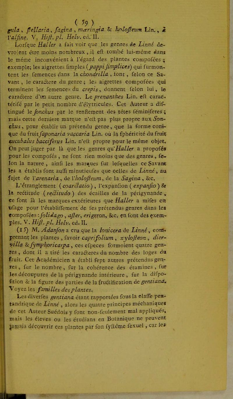 gtili, Jfellcria, fagina, mteringta 8c hnojîeum Lin., i Yalfine. V, Hift.pl. Helv.eA:\l. Lorfque Raller a fait voir que les gecires de Linné de- vroicnt être moints nombreux , il eft tombé lui-même Azn% le même inconvénient à l'égard des plantes compoices ; exemple; les aigrettes limples {pappijimplices) qui Surmon- tent les femences dans la chondrilla., tont, félon ce Sa- vant , le carailere du genre ; les aigrettes compofées qui terminent les femences du crépis, donnent félon lui, le caractère d'im autre genre. Le prenantkes Lin. eft carac- térifé par le petit nombre d'élytricules. Cet Auteur a dif- tingué le Jonchus par le renflement des têtes féminiferes ; mais cette dernière marque n'elt pas plus propre aux iSbra- thus, pour établir un prétendu genre, que la forme coni- que du fruitfaponaria vaçcaria \Àn. où la fphéricité du fruit sucubalus bacciferus Lin. n'eft propre pour le même objet. On peut juger par là que les genres qu'Haller a propofé» pour les compofés , ne font rien moins q ue des genres, fé- lon la nature , ainfi les marques fur lef<^uelles ce Savant les a établis font auffi minutieufes que celles de Linné, au fujet de Yarenaria, de Yholofteum, de la Sagina, &c. L'étranglement {coarâatio) , l'expanlion ( expanfio) & la rectitude ( reSitudo ) des écailles de la périgynaude » ce font là les marques extérieures que Haller a mifes en «fage pour l'établifTement de lés prétendus genres dans les eompofécs -.folidago, after, erigeron, $ic. çn font des exem- ples. V. Hifl. pl. Helv. ed. IL (l T) M. Adanfon a cru que la lonicera dt: Linné, conl-t prenant les plantes , favoir cû/r//ô//i^m, xylofteon, dier- villa kfymplLoricarpa, ces efpeces formoient quatre gen- res , dont il a tiré les caradleres du nombre des loges du fruit. Cet Académicien a établi fept autres prétendus gén- ies , fur le nombre, fur la cohérence des étamincs , fur les découpures de la périgynande intérieure , fur la difpo- fition &: la figure des parties de la fruélitication de gentiand^ Voyez les familles des plantes. Les diverfes gentiana étant rapportées fous la claffe pen- tandrique de Linné , alors les quatre principes méchanique» ^e cet Auteur Suédois y font non-feulement mal appliqués, mais les élevés ou les étudians en Botanique ne peuvent Ijaijiais découvrir ces plantes par fou fyllènie fexuel, car les