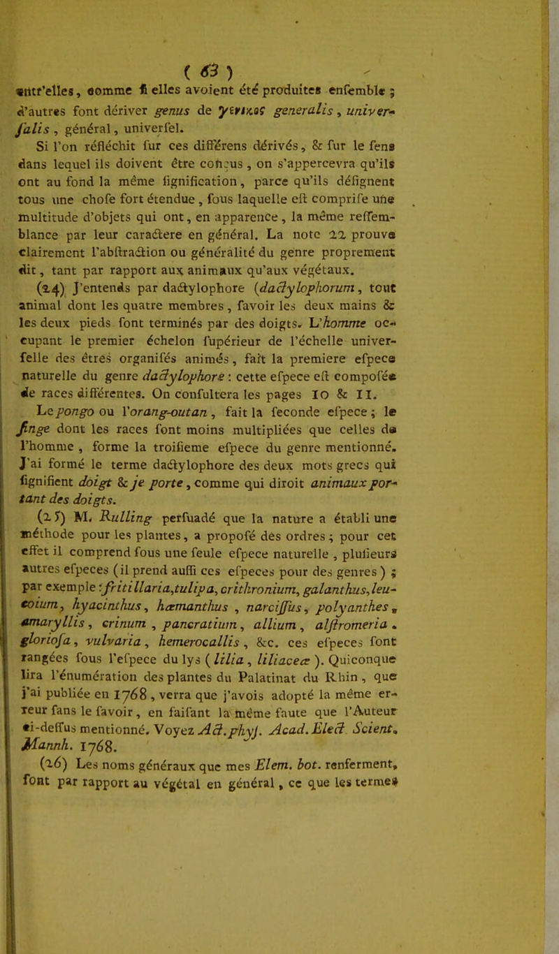 (63) «tttf'elles, flomme * elles avoient été produites enfcmble ; <l'autres font dériver genus de yirtnaS generalis, univer- J'alis , général, univerlel. Si l'on réfléchit fur ces difï'érens dérivés, & fur le fent dans lequel ils doivent être conçus , on s'appercevra qu'ils ont au fond la même lignification, parce qu'ils défignent tous une chofe fort étendue , fous laquelle eii comprife ufis multitude d'objets qui ont, en -.ipparence, la même refiTem- blance par leur caradlere en général. La note ia prouve clairement l'abftradiion ou généralité du genre proprement «lit, tant par rapport aux animaux qu'aux végétaux. (14) J'entends par dadlylophore {daâylopliorum, tout animal dont les quatre membres, favoir les deux mains & les deux pieds font terminés par des doigts, h'komme oc- cupant le premier échelon fupérieur de l'échelle univer- felle des êtres organifés animés, fait la première efpece ^ naturelle du genre daSylophors : cette efpece eft compofé* Je races différentes. On confultera les pages lO & II. . Lepongo ou Vorang-outan , fait la féconde efpece ; le Jinge dont les races font moins multipliées que celles d» l'homme , forme la troifieme efpece du genre mentionné. J'ai formé le terme dadlylophore des deux mots grecs qui fignifient doigt & je porte, comme qui diroit animaux par tant des doigts. (x J) M- Rulling perfuadé que la nature a établi une «léthode pour les plantes, a propofé des ordres; pour cet effet il comprend fous une feule efpece naturelle , plulieurs autres efpeces (il prend auffi ces eipeces pour des genres ) ; par exemple ■'.fritillaria,tulipa, crithronium, galanthusjeu- €oium, hyacinxhus, hcemanthus , narcijfus^ polyanthes, amaryllis , crinum , pancratium, allium , aljîromeria . gloriofa, vulvaria, hemerocallis , &c. ces eipeces font rangées fous l'el'pece du lys ( lilia, liliacea: ). Quiconque lira rénumération des plantes du Palatinat du Rhin, que j'ai publiée en 1768 , verra que j'avois adopté la même er- reur fans le favoir, en faifant la même faute que l'Auteur «i-deifus mentionne. Voyez-(45./rAyy. Acad.EleS Scient, Mannh. ijéS. {^6) Le noms généraux que mes Elem. bot. renferment, font par rapport au végétal en général, ce que les terme»