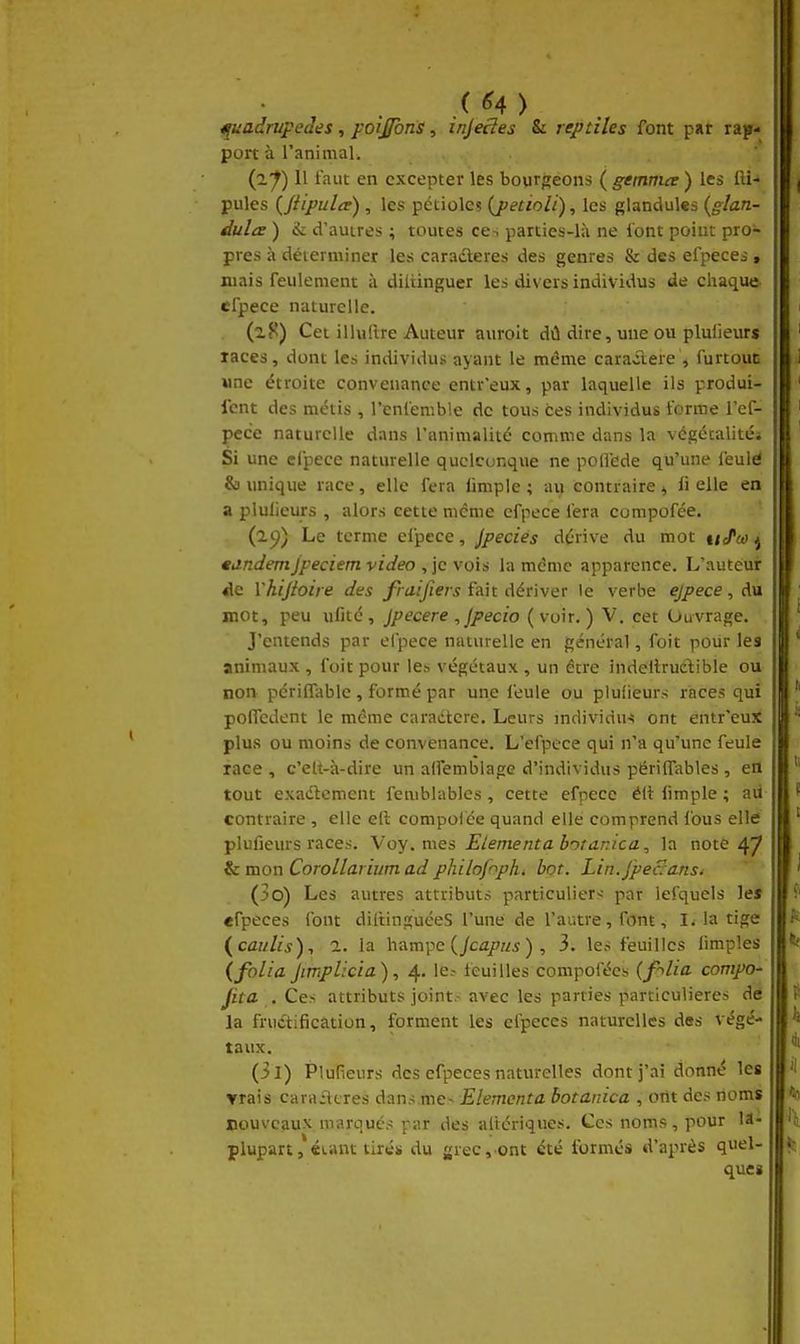 (^4) ipadrupedes, foij/bns, injecîes & reptiles font put rap- port à l'animaL (2^) Il faut en excepter les bourgeons ( gemma ) les fti-» pules mipulce), les pétioles {jtetioli), les glandulcs {glan- dulce ) & d'autres ; toutes ces parties-là ne l'ont point pro- pres à déterminer les cara^fteres des genres & des efpeces, mais feulement à diliinguer les divers individus de chaque efpece naturelle. Cet illuftre Auteur aiiroit dû dire, mie ou pluiieurs laccs, dont les individus ayant le même carailere , furtout Mne étroite convenance entr'eux, par laquelle ils produi- fcnt des métis , l'eniemble de tous ces individus forme l'cf- pece naturelle dans l'animalité comme dans la végécalités Si une cfpece naturelle quelconque ne poflede qu'une feulé & unique race, elle fera iimple ; au contraire ^ li elle en a pluiieurs , alors cette même efpece fera compofée. (2^) Le terme efpece, jpecies dérive du mot uJ^oo ^ ttindemjpeciem video , \c\oiA la même apparence. L'auteur «le Vhijioire des fraijiers fait dériver le verbe ejpece, du mot, peu ulitc , Jpecere , Jpecio (voir.) V. cet Ouvrage. J'entends par el'pece naturelle en général, foit pour les animaux , foit pour le» végétaux , un être indellrudible ou non périffable , formé par une feule ou pluiieurs races qui polTcdent le même caradtere. Leurs individu-ii ont entr'eux plus ou moins de convenance. L'efpece qui n'a qu'une feule face , c'elt-à-dire un alfemblage d'individus përilTables, en tout exadlcment femblablcs, cette efpece éii limple ; aii contraire , elle ell compolée quand elle comprend fous elle plufieurs races. \'oy. mes Elément a borarJca, la note 47 & mon Corollarium ad phihfnph^ bot. Lin.jpeSa.nst (30) Les autres attributs particulier-- par lefquels les «fpeces font diltinguéeS l'une de l'autre, font, li la tige {caiilis), a. la hampe (/cû/z/i), 3. les feuilles limples (folia JmpUcia), 4. le.- Icuilles compofées (f-^lia. compo- fita . Ces attributs joint.- avec les parties particulières de la fructification, forment les efpeces naturelles des végé- taux. (31) Plufieurs des efpeces naturelles dont j'ai donné les Yrais carailcres dans me- Elementa botanica , ont des noms nouveaux marqués '^ar des altcriques. Ces noms, pour lâ- plupart, «unt tiré* du grec, ont été formés d'après quel- ques