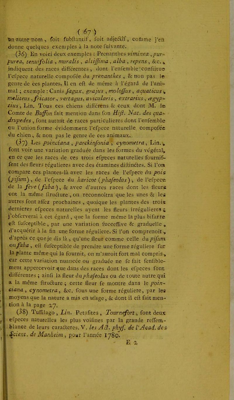 Vin tiutre-nom, foit fubfiantif, loit adjedlîf, coftittie j'en donne quelques exemples à la note fuivante. {36) En voiei deux exemples : Prcnantbes viminea ,pur'- puiea, tenuifolia , muralis , aliijfirna, alba , repens, &c. ^ indiquent des races différentes 4 dont renienible •confiitue rcfpece naturelle compofée du prenanthes , & non pas le genre de ces plantes. Il en eft de même à l'égard de l'ani- mal ; exemple : Cm\i fugax, grajus , molojfus, acjuaticus>, jntliteus ,fricator ^ vertagus, avicularis, extrarius, cegyp- tius, Lin, Tous ces chiens dificrens & ceux dont M. 1© Comte de Buffbn fait mention dans fon Wft. Nat. des qua-- drvpedes, font autant de races particulières dont l'enfemble ou l'union forme évidem^ment l'efpece naturelle compofée du chien, & non pas le genre de ces animaux. (3 7) Les poinciana , parckinfonia , cytiometra^ Lin.v font voir une variation graduée dans les formes du végétal, en ce que les races de ces trois efpeces naturelles fournif fent des fleurs régulières avec des étamines dillindles. Si l'on compare ces plantes-là avec les races de l'efpece du pois (j^ifum) , de l'efpece du haricot (phafeolr/s) , de l'efpece de lîi feve {faba), & avec d'autres races dont les fleurs oirt la même firuâ:ure , on rèconnoîtra que les unes & les autres font alfez prochaines , quoique les plantes des trois dernières efpeces naturelles ayent les fleurs irrégulieres j j'obferverai à cet égard , que la forme même la plus bifarrc eft fufceptible, par une variation fucceflive & graduelle , d'acquérir à la fin une forme régulière. Si l'on comprenoit» d'après ce que je dis lî> , qu'une fleur comme celle du pifnm onfaba, efi fufceptible île prendre une forme régulière fur la plante même qui la fournit, on m'auroitfort mal compris, car cette variation nuancée ou graduée ne fe fait fenlible- ment appercevoir que dans des races dont les efpeces font différentes ; ainfi la fleur dupliajeolus ou de toute autre qui a la même ftrudlure ; cette fleur fe montre dans le poin~ eiarrn, cynometra, &c. fous une forme régulière, par te» moyens que la nature a mis en ufage, & dont il eft fait men- tion à la page ay. (38) Tuffilago , £/n. Petafites, Tournefort, font Aeùx. efpeces naturelles les plus voifines par la grande relTem- . blancc de leurs caradtcrcs. V. lex Aâ. phyf. de VAcad. des -Scient.de Mankeim, pour Tannée I780. E a