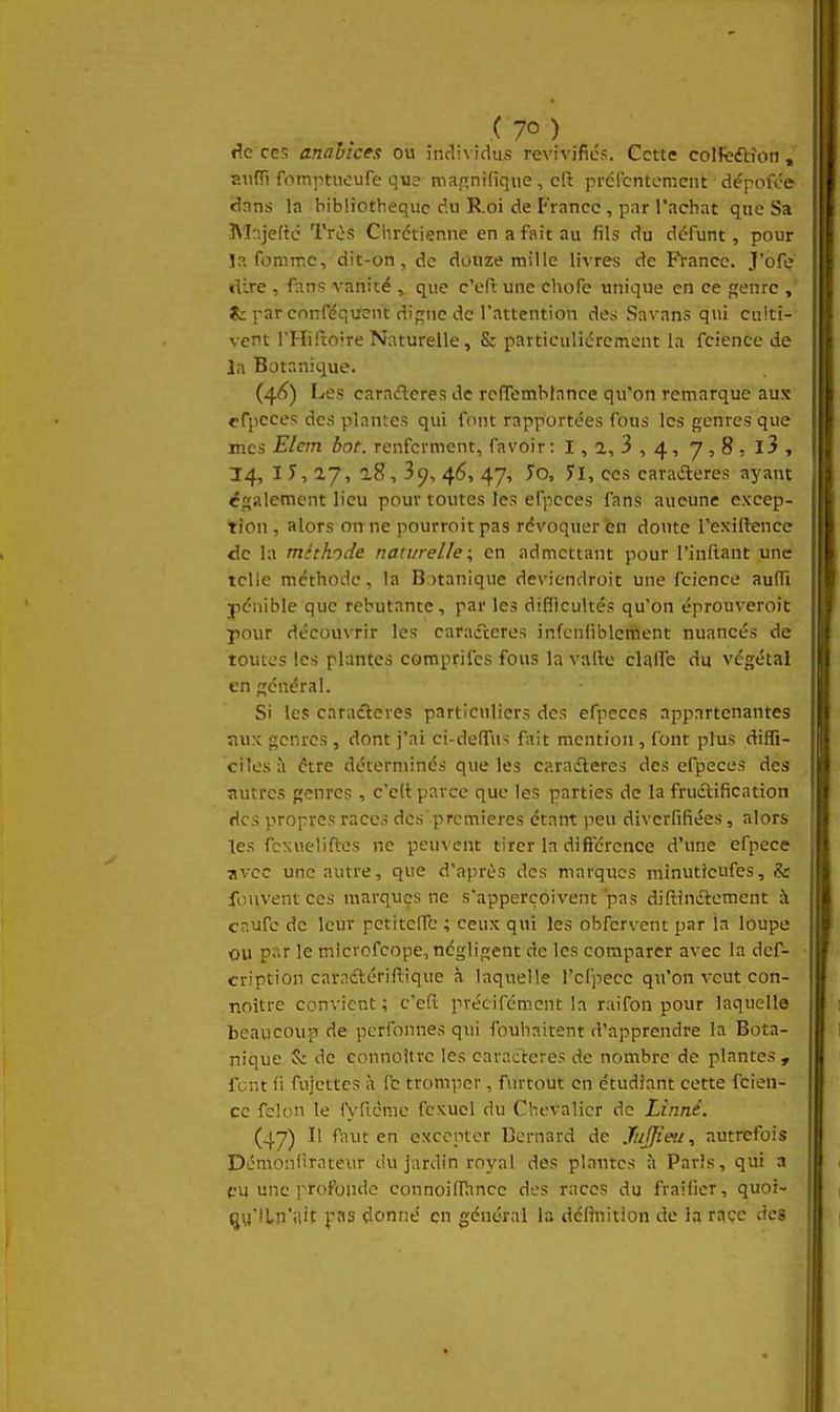 .( 7° ) de CCS analîces ou individus revivifiés. Cette coîfeélîon , aiifii fomptucufe que tnapnilique, cft prércntcmcnt dépoft'e dnns la bibliothèque du Roi de France , par l'achat que Sa Mnje(tc Très Chrétienne en a fait au fils du défunt, pour la fommc, dit-on, de douze mille livres de Rancc. J'oft; dire , fans vanité , que c'efl une chofe unique en ce f;enrc , ÎL: par cnnféquent digne de l'attention de,-; Savans qui cnlti- vetit l'Hiftoire Naturelle, & particulièrement la fcience de la Botanique. (4<Ç) Les caraéleres de rcflemblance qu'on remarque aux ffpcces des plantes qui font rapportées fous les genres que mes Elem bot. renferment, favoir: 1, 2, 3 , 4, 7 , 8 , l3 , 34, I y, 17, a8, 39, 46, 47, Jo, 71, ces earatfleres ayant ëf{alement lieu pour toutes les efpcces fans aucune excep- tion , alors on ne pourroit pas révoquer en doute Texiftence de la méthode naturelle ; en admettant pour l'inftant une telle méthode, la Botanique deviendroit une fcience aulTi pénible que rebutante, par les diflicultés qu'on éprouveroit pour découvrir les caractères infcnfiblcment nuancés de toutes les plantes comprifcs fous la vallc clalTe du végétal tn général. Si les caradlcves particuliers des efpeccs appartenantes aux genres, dont j'ai ci-deflTus fait mention, font plus diffi- ciles à être déterminés que les caradleres des efpeces des autres genres, c'cit parce que les parties de la frudlification des propres races des prcmieres étant peu diverfifiées, alors les fcxueliftes ne peuvent tirer la dificrcnce d'une efpece avec une autre, que d'après des marques minutieufes, & fouventces marques ne s'apperçoivent pas diftinétemcnt à cnufc de leur pctitclfc ; ceux qui les obfervent par la loupe ou le microfcope, négligent de les comparer avec la def- cription caraélériRique à laquelle l'clpecc qu'on veut con- noitre convient ; c'eft précifcmcnt la raifon pour laquelle beaucouî5 de pcrfonnes qui ibuhaitent d'apprendre la Bota- nique & de connoitrc les caractères de nombre de plantes , Tcnt fi fujcttcs à fc tromper, furtout en étudiant cette fcien- ce félon le fv-ftcme fcxuel du Chevalier de Linné. (47) Il faut en excepter Dernard de Jujfieu, autrefois Démonfirateur du jardin royal des plantes à Paris, qui n pu une profonde connoinRincc des races du fraifier, quoi- qu'ILn'ilit pas donne en général la définition de la race des