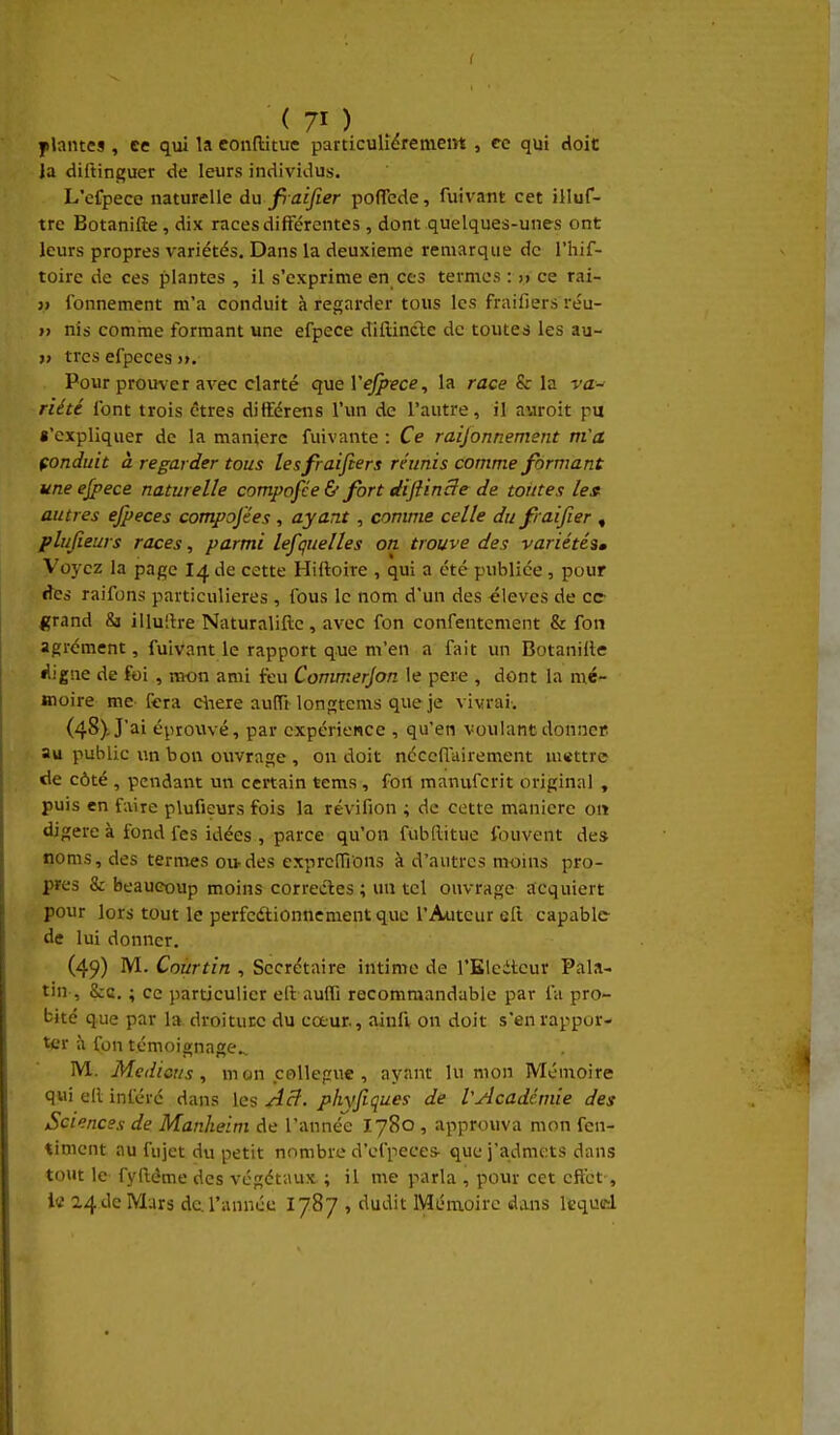 plaines , ee qui la eonftitue particulièremem , ce qui doit Ja diftinguer de leurs individus. L'efpece naturelle du fiaijier poflTede, fuivant cet illuf- trc Botanifte, dix races différentes , dont quelques-unes ont leurs propres variétés. Dans la deuxième remarque de l'hif- toire de ces plantes , il s'exprime en ces termes : » ce rai- 3) fonnement m'a conduit à regarder tous les fraifiers réu- » nis comme formant une efpece diflincle de toutes les au- » très efpeces >>. Pour proirver avec clarté que Vejfece, la race & la va- riété font trois c-tres ditférens l'un de l'autre, il auroit pu «'expliquer de la manière fuivante : Ce raijonnement m'a çonduit à regarder tous les fraifiers réunis comme formant une ejpece naturelle compofée & fort diflincle de toutes le» autres ejpeces compojées, ayant , comme celle du fraifier , plufieurs races, parmi lesquelles on trouve des variétésm Voyez la page I4 de cette Hiftoire , qui a été publiée , pour des raifons particulières , fous le nom d'un des élevés de ce grand Sj illulire Naturaliftc , avec fon confentement & fon agrément, fuivant le rapport que m'en a fait un Botaniile é'igne de foi , nvon ami feu Commerjon le pere , dont la mé- moire me fera cliere auflî-longtems que je vivrai. (4S)-Jai éprovwé, par expérience , qu'en voulant donncp au public un bon ouvrage , on doit néceflairement mettre de côté , pendant un certain tems , fort manufcrit original , puis en faire plufieurs fois la révifion ; de cette manière oit digère à fond fes idées , parce qu'on fubllitue l'ouvent de* noms, des ternies ou-des cxprciïions à d'autres moins pro- pres & beaucoup moins correctes ; un tel ouvrage acquiert pour lors tout le perfcdtionncment que l'Auteur eft capable- de lui donner. (49) M. Coùrtin , Secrétaire intime de l'Eledteur Pala- tin , Scd. ; ce particulier ell aufli recommandable par fa pro- bité que par la droiture du cœur., ainfi on doit s'en rappor- ter à fon témoignage.. M. Médians , m cm collègue , ayant lu mon Mémoire qui ell inféré dans les Acî. phyfiques de VAcadémie des Sciences de Manheim de l'année I780 , approuva mon fen- <imcnt au fujet du petit nombre d'efpeces que j'admets dans tout le fylléme des végétaux ; il me parla , pour cet eftct, Itf 24 de Mars de. l'année I787 , dudit Mémoire dans lequad