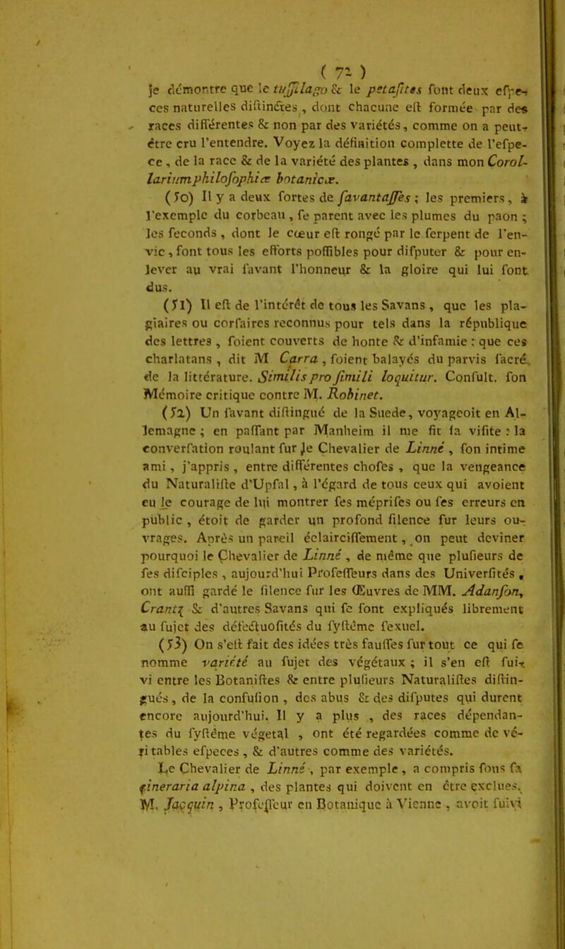 je cicmontre que îc tujfilai^ & le pstafttts font deux er;-e^ ces naturelles diftindtes , dfint chacune eft formée par des races dift'érentes & non par des variétés, comme on a peut-- être cru l'entendre. Voyez la défiHition complette de l'efpe- cc, de la race & de la variété des plantes , dans mon Corol- lariumphilofophitr bmaniae. (îo) Il y a deux fortes de favantaffès ; les premiers, k l'exemple du corbeau , fe parent avec les plumes du paon ; les féconds , dont le cœur eft ronp;c par le ferpent de l'en- vie , font tous les efforts polfibles pour difputer & pour en- lever au vrai favant l'honneur & la gloire qui lui font dus. (Jl) Il eft de l'intérêt de tous les Savans , que les pla- giaires ou corfaires reconnus pour tels dans la république des lettres , foient couverts de honte Sr d'infamie : que ces charlatans , dit M Carra , foient balayés du parvis facré, de la littérature. 4S'/m///j/'royZm/7/ loquitur. Confult. fon Mémoire critique contre M, Robinet. (yi) Un favant diftingué de la Suéde, voyagcoit en Al- lemagne ; en paffant par Manheim il me fit la vifite : la converfation roulant fur Je Chevalier de Linné , fon intime ami, j'appris , entre différentes chofts , que la vengeance du Naturalifte d'Upfal, à l'égard de tous ceux qui avoient eu le courage de lui montrer fes méprifes ou fes erreurs en public , étoit de garder un profond filence fur leurs ou- vrages. Après un pareil éclaircifl'ement, on peut deviner pourquoi le Çhevalier de Linné , de même qne plufieurs de fes difciples , aujourd'hui ProfefTeurs dans des Univerfités , ont auffi gardé le filencc fur les (Euvres de MM. Adanfon, Cranti & d'autres Savans qui fe font expliqués librement au fujct des défedtuofités du fyftéme fexuel. ( y3) On s'ett fait des idées très faulfes fur tout ce qui fe nomme varir.té au fujet des végétaux ; il s'en eft fui-r. vi entre les Botaniftes & entre plulieurs Naturaliftes diftin- gués, de la confufion , dos abus S: des difputes qui durent encore aujourd'hui. Il y a plus , des races dépendan- ces du fyftéme végétal , ont été regardées comme de vé- fi tables efpeces , & d'autres comme des variétés. L,c Chevalier de Linné , par exemple, a compris fous fa fineraria alpina , des plantes qui doivent en être exclues. Tyî. Jaçguin , Pyofc^cur en Botanique à Vienne , avoit fuivi