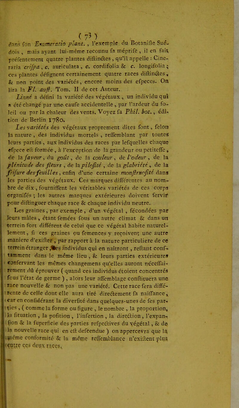 (7M (^nns fon Enutneratio plant. , l'exemple du Botamfle Sué- dois , mais ayant lui-même reconnu fa méprife , il en fait préfentement quatre plantes difliniftes , qu'il appelle : Clnc- raria crifpa.,c. auriciilata, c. cordifolia & c. longifolia; ces plantes défignent certainement quatre races diftinites , & non point des variétés, encore moins des efpeces. On lira la Fl. auft. Tom. II de cet Auteur, Linné a défini la variété des végétaux , un individu qui a été changé par une-caufe accidentelle , par l'ardeur du fo- leil ou par la chaleur des vents. Voyez fa Fhil, bot., édi- tion de Berlin I780. Les variétés à&s végétaux proprement dites font, félon la nature, des individus mortels , reffemblant par toutes leurs parties, aux individus des races par lefquelles chaque efpcce eft formée , à l'exception de la grandeur ou petitcfle, de la/flVCT/r,du goût, de la couleur, l'odeur, de la plénitude des fliurs , de lapilofité , de la glabriété, de la frifure des feuilles, enfin d'une certaine monjlrttofité dans les parties des végétaux. Ces marques différentes au nom- bre de dix , fourniffent les véritables variétés de ces corps organifés ; les autres marques extérieures doivent fervif pour diftinguer chaque race & chaque individu neutre. Les graines, par exemple , d'un végétal , fécondées paf fcurs mâles , étant femées fous un auti'c climat & dans un tcrrein fort différent de celui que ce végétal habite naturel- lement, fi ces graines pu femences y reçoivent une autre manière d'exifler , par rapport à la nature particulière de ce terrein étranger ,%es individus qui en naîtront, reliant conf- • tamment dans le même lieu , & leurs parties extérieure» < confervant les mêmes changemens qu'elles auront nécelTai- : rement dû éprouver ( quand ces individus étoient concentrés : fous l'état de germe ) , alors leur affemblage conftituera une ; race nouvelle & non pas une variété. Cette race fera diffé- 1 rente de celle dont elle aura tiré diredlement fa naiffance ^ «car en conlidérant la diverfité dans quelques-unes de fes par- ties , ( comme la forme ou figure , le nombre , la proportion, Ua fituation , la pofition , l'infertion , la dircdlion, l'expan-i I fion & la fupcrficie des parties refpcdlives du végétal, & de I In nouvelle race qui en cil defcendue ) on appercevra que 1^ Hnéme conformité & la mdme rclTemblnnce n'exillent plijsi çu're ces dcwx r?iccs.