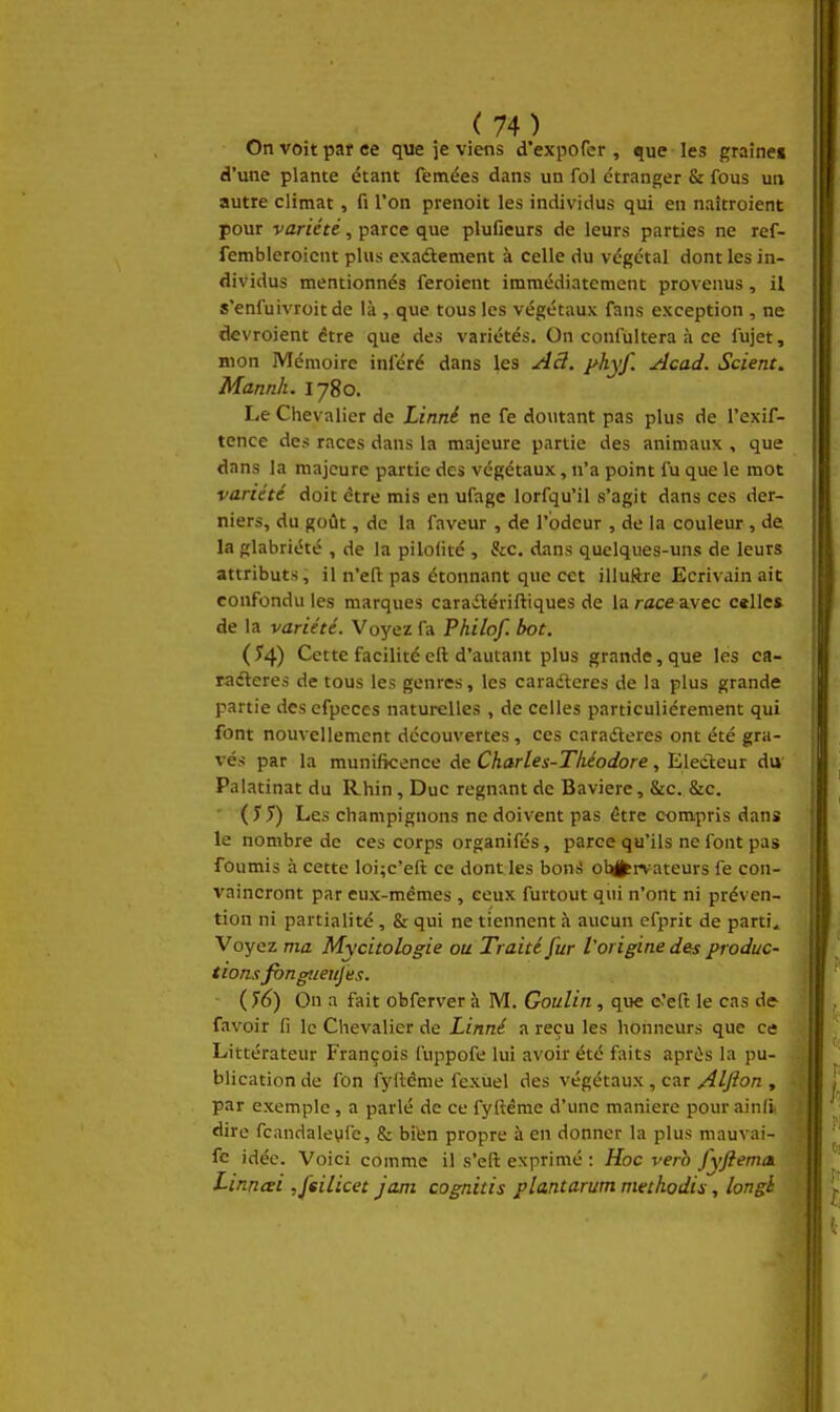 On voit par ce que je viens d'expofcr , que les graine» d'une plante étant femées dans un fol étranger & fous un autre climat, fi l'on prenoit les individus qui en naîtroient pour variété, parce que plufieurs de leurs parties ne ref- fembleroicnt plus exaâement à celle du végétal dont les in- dividus mentionnés feroient immédiatement provenus, il s'enfuivroit de là , que tous les végétaux fans exception , ne devroient être que des variétés. On confùltera à ce fujet, mon Mémoire inféré dans les ^3. yhyf. Acad. Scient. Mannh. 1780. Le Chevalier de Linné ne fe doutant pas plus de l'exif- tence des races dans la majeure partie des animaux , que dans la majeure partie des végétaux, n'a point fu que le mot variété doit être mis en ufage lorfqu'il s'agit dans ces der- niers, du goût, de la faveur , de l'odeur , de la couleur , de la glabriété , de la pilofité , &c. dans quelques-uns de leurs attributs, il n'eft pas étonnant que cet illuRre Ecrivain ait confondu les marques caraitériftiques de la race a.vec celle* de la variété. Voyez fa Philof. bot. (^4) Cette facilité eft d'autant plus grande, que les ca- raéteres de tous les genres, les caradleres de la plus grande partie des cfpeces naturelles , de celles particulièrement qui font nouvellement découvertes, ces caradteres ont été gra- vés par la munificence de Chartes-Tliéodore, Electeur du Palatinat du Rhin, Duc régnant de Bavière, &c. &c. ' Les champignons ne doivent pas être compris dans le nombre de ces corps organifés, parce qu'ils ne font pas foumis à cette loi;c'eft ce dont les boni observateurs fe con- vaincront par eux-mêmes , ceux furtout qui n'ont ni préven- tion ni partialité , & qui ne tiennent à aucun efprit de parti. Voyez ma Mycitologie ou Traité fur l'origine des produc- tions fbngueujes. - i^6) On a fait obferver à M. Goulin, que c'eft le cas de- favoir fi le Chevalier de Linné a reçu les honneurs que ce Littérateur François fuppofe lui avoir été faits après la pu- blication de fon fyftéme fexuel des végétaux , car/^//?on , par exemple , a parlé de ce fylléme d'une manière pour ainli î dire fcandaleyfe, & bibn propre à en donner la plus mauvai- ; fe idée. Voici comme il s'eft exprimé : Hoc vero fyfiema. Linncei ,feilicet jani cognitis plantarum methodis, longh