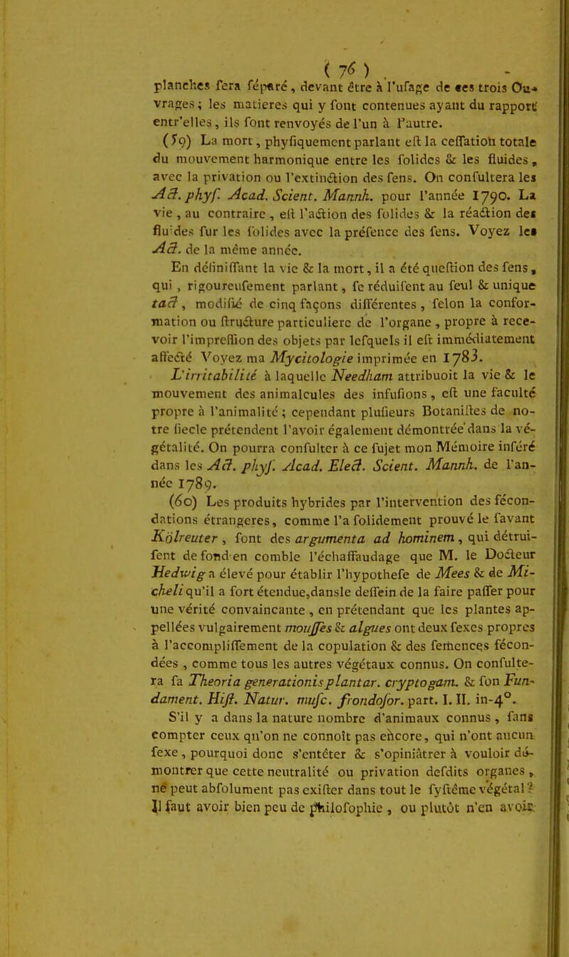 (7^) . planches Tera fép«ré, devant être à rufa«e de tes trois Ou* vrages; les matières qui y font contenues ayant du rapport entr'elles, ils font renvoyés de l'un à f autre. ( fç) La mort, phyfiquement parlant eft la ceffatioli totale du mouvement harmonique entre les folidcs fi: les fluides , avec la privation ou l'extindlion des fens. On confultera lei AcI.phyf. Acad. Scient. Mannh. pour l'année I790. La vie , au contraire , ell l'adlion des folides 8: la réadlion de« flu'des fur les folides avec la préfence des fens. Voyez Ict A3, de la même année. En déliniffunt la vie &: la mort, il a été qucfiion des fens, qui , rigoureufement parlant, fe réduifcnt au feul & unique taâ, modifié de cinq façons différentes , félon la confor- mation ou ftrudlure particulière de l'organe , propre à rece- voir l'impreflion des objets par Icfquels il eft immédiatement affeéré Voyez ma Mycitologie imprimée en lySi. L'irritabilité à laquelle iV?e(//i/zm attribuoit la vie & le mouvement des animalcules des infufions , cft une faculté propre à l'animalité; cependant pUifieurs Botanilles de no- tre (ieclc prétendent l'avoir également démontrée'dans la vé- gétal i té. On pourra confultcr à ce fujet mon Mémoire inféré dans les A3, phyj'. Acad. Ele3. Scient. Mannh. de l'an- née 1789. (60) Les produits hybrides par l'intervention des fécon- dations étrangères, comme l'a folidement prouvé le favant Kolreuter , font des argumenta ad hominem, qui détrui- fent defond en comble l'échaffaudage que M. le Dodleur Jîedwig a élevé pour établir l'hypothefe de Mees & de Mi- cAt/z qu'il a fort étendue,dansle delTein de la faire paffer pour une vérité convaincante , en prétendant que les plantes ap- pellées vulgairement moiijfès & algues ont deux fexcs propres à l'accompliffement de la copulation & des femcnces fécon- dées , comme tous les autres végétaux connus. On confulte- ra fa Theoria generationis plantar. cryptoganu & fon fi/n- dament. Hift. Natur. mufc. frondojor. part. \. II. in-4°. S'il y a dans la nature nombre d'animaux connus , fans compter ceux qu'on ne connoît pas ehcore, qui n'ont aucun fexe, pourquoi donc s'entêter & s'opiniàtrer à vouloir di>- montrcr que cette neutralité ou privation defdits organes , né peut abfolument pas cxiftcr dans tout le fyftéme végétal ? ]1 faut avoir bien peu de ^ilofophie , ou plutôt n'en avoii