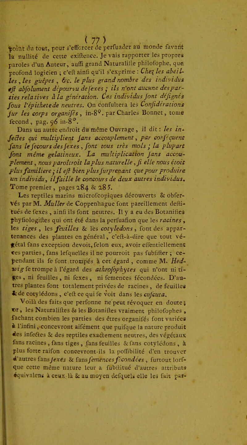 ^oint ilu tout, pour s'eftcrcer de perruadcr au monde favnrit îa nullité de cette exiftence. Je vais rapporter les propres paroles d'un Auteur, aufli grand Naturaliile philofophe, que profond logicien ; c'eft ainli qu'il s'exprime : Che^ les abeil- .les , les guêpes , &c. le plus grand nombre des individus tjl absolument dépourvu defexes ; ils n'ont aucune des par- ties rela tives à la génération. Ces individus Jont dé/ignés fous Vépithetede neutres. On confultera les Confidérations jur les corps organifés, in-8^. par Charles Bonnet, tome fécond, p^ig. 96 in-S. Dans un autre endroit du même Ouvrage , il dit : les in- feSes qui multiplient Jans accouplement, par confécjuent fans le fecours des Jexes, font tous très mois ; la plupart font même gélatineux. La multiplication Jans accou- plement , nous paroîtroit la plus naturelle, fi elle nous étoic plus familière • il eft bien plus furprenant que pour produire, un individu, il faille le concours de deux autres individus. Tome premier , pages 2.84 & a8 J. Les reptiles marins microfcopiques découverts & obfer- Vés par M, Muller de Coppenhague font pareillement delH- tués de fexes , ainfi ils font neutres. Il y a eu des Botanilles phyfiologiftes qui ont été dans la pcrfuafion que les racines, les tiges , les feuilles & les cotylédons, font des appar- tenances des plantes en général, c'eft-à-dire que tout vé- gétal fans exception devoit, félon eux, avoir eirentiellemenc ces parties, fans lefquelles il ne pourroit pas fublilter ; ce- jpendant ils fe font trompés à cet égard , comme M. Hed^ wig fe trompe à l'égard des athrofophytes qui n'ont ni ti- ges , ni feuilles , ni fexes , ni femences fécondées. D'au- tres plantes font totalement privées de racines, de feuilles icde cotylédons , c'eft ce qui fe voit dans les cufcuta. Voilà des faits que perfonne ne peut révoquer en doute; cr, les Naturaliftes &) les Botaniftes vraiment philofophes , fâchant combien les parties des êtres organifés font variées à l'infini, concevront aifément que puifque la nature produit ies infe<ftes Se des reptiles exaélement neutres, des végétaux fans racines, fans tiges, fans feuilles &fans cotylédons , k plus forte raifon concevront-ils la poflibilité d'en trouver ^'autres fans Jexes & fans J'emences fécondées, furtout lorf- que cette même nature leur a fublUtué d'autres attributs équivalcnu k ceux là 8: au moyen dcfqueU elle les fuit par-