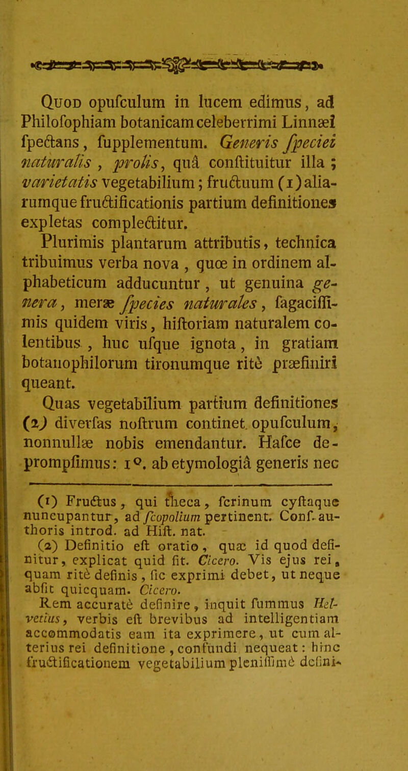 Philofophiam botanicamceleberrimi Linnaei fpeftans, fupplementum. Generis fpeciei naUiraUs , proUs, qud conftituitur illa ; varietatis vegetabilium; fruduum (i)alia- rumque frudificationis partium definitione» expletas compleditur. Plurimis plantarum attributis, technica tribuimus verba nova , quce in ordinem al- phabeticum adducuntur, ut genuina ge- nera, merae fpecies naturaks, fagacifli- mis quidem viris, hiftoriam naturalem co- lentibus , huc ufque ignota, in gratiam botanophilorum tironumque rite praefiniri queant. Quas vegetabilium partium definitioneg (i) diverfas noftrum continet. opufculum, nonnullie nobis emendantur. Hafce de- prompfimus: i^. abetymologia generis nec (0 Frudtus, qui tlieca, fcrinum. cyftaque nuneupantur, ad ycopo/iz/m pertincnt. Conf. au- thoris introd. ad Hift. nat. ^ (2) Definitio eft oratio, qua; id quod defi- nitur, explicat quid fit. Cicero. Vis ejus rei, quam rit(i definis , fic exprimi debet, utneque abfic quicquam. Cicero. Rem accurate definire, Inquit fummus Hel- vetius, verbis eft brevibus ad intelligentiam accommodatis eam ita exprimere, ut cum al- teriusrei definitione , contundi nequeat: hinc • fruvSlificationem vegetabiliumpleniliun^ dcOni*