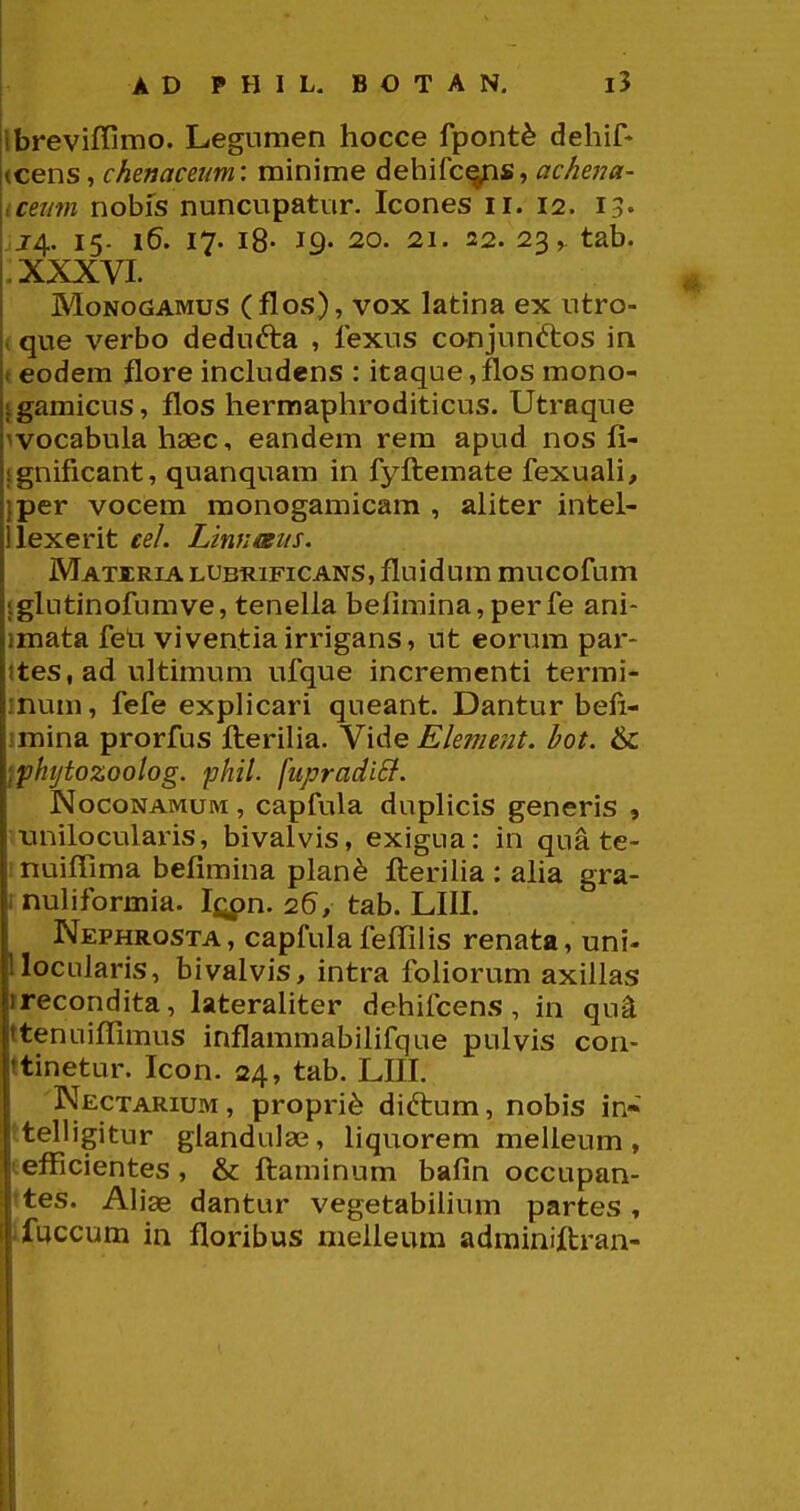 Ibrevifiimo. Legumen hocce fpont^ dehif* (cens, chenaceim: minime dehifc^s, achena- icemn nobis nuncupatur. Icones ii. 12. 13« J4. 15- 16. 17. i8- 19- 20. 21. 22. 23 ^ tab. XXXVI. MoNocJAMUS (flos), vox latina ex utro- * que verbo dedufta , fexus canjunftos in < eodem flore inckidens : itaque, flos mono- jgamicus, flos hermaphroditicus. Utraque wocabula haec, eandem rem apud nos fi- Ignificant, quanquam in fyftemate fexuaH, Iper vocem monogamicam , aliter intel- ilexerit cel. Linnmts. Matiria LUBRiFiCANS, fluidum mucofum jglutinofumve, tenella befimina, perfe ani- imata feti viventiairrigans, ut eorum par- ttes, ad ultimum ufque incrementi termi- inum, fefe exphcari queant. Dantur befi- imina prorfus flerilia. Vide Ekment. hot. & fpktjtozoolog. phil. [iipradiB. NocoNAMUM, capfula duphcis generis , nnilocularis, bivalvis, exigua: in qua te- i nuifllma befimina plan^ fteriha : aha gra- inuhformia. tab. LIII. Nephrosta, capfulafefiilis renata, uni- llocularis, bivalvis, intra foliorum axilias irecondita, laterahter dehifcens, in qu-a ttenuiffimus inflammabihfque pulvis con- ttinetur. Icon. 24, tab. LIII. 'Nectarium, propri^ diftum, nobis in« tteUigitur glandulse, hquorem melleum, eefFicientes , & ftaminum bafin occupan- ttes. Ahae dantur vegetabihum partes, tfuccum in floribus melleum adminiftran-