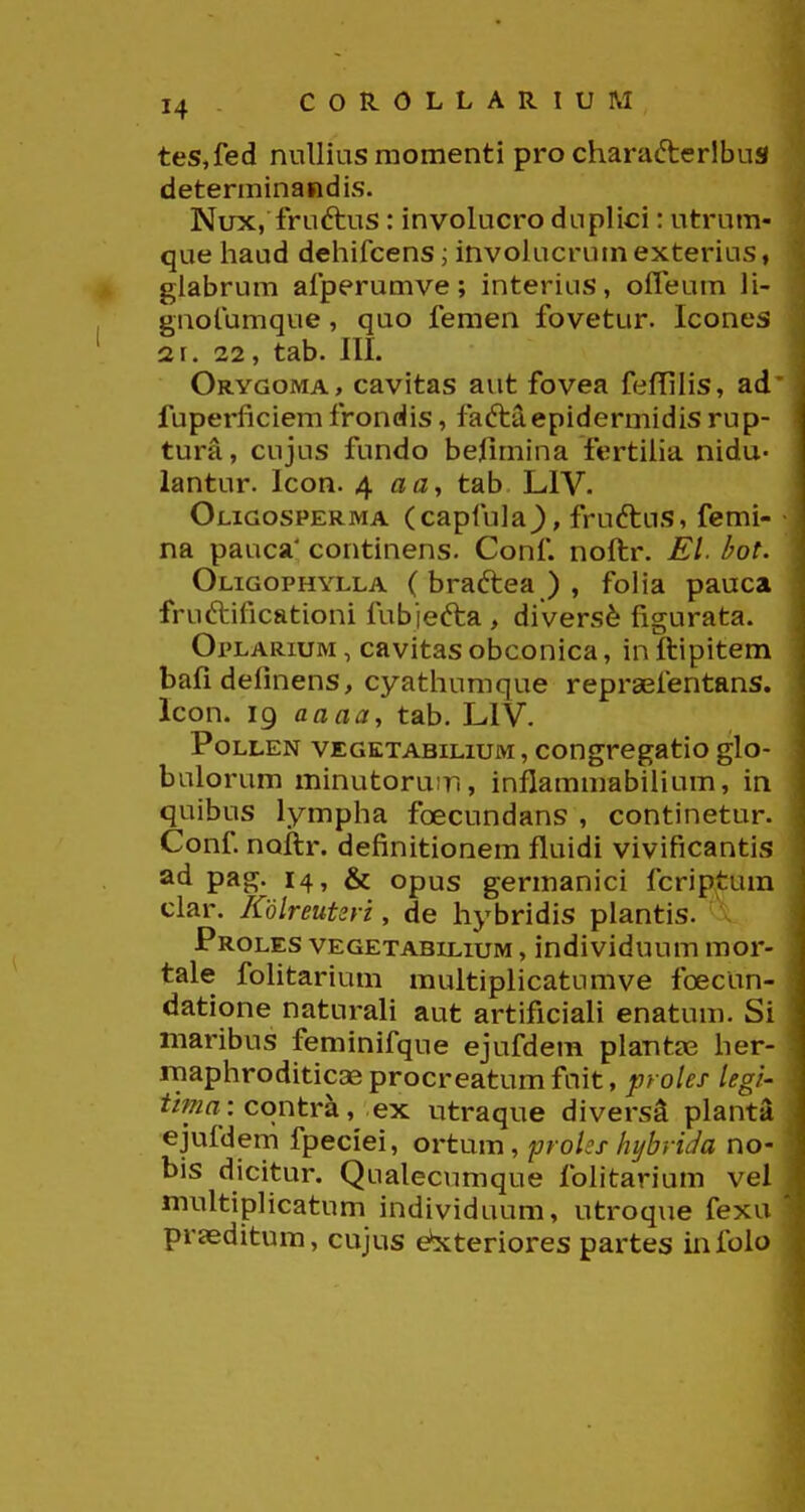 COROLLARIUM tes,fed nullias momenti pro charafterlbus determinandis. Nux, fruftus: involucro duplici: utrum- que haud dehifcens; invohicrumexterius, glabrum afperumve; interius, oiTeum H- gnofumque, quo femen fovetur. Icones 2r. 22, tab. III. Orygoma, cavitas aut fovea fefTiHs, ad fuperficiem frondis, faftaepidermidis rup- tura, cujus fundo beHmina fertiha nidu- lantur. Icon. 4 «a, tab LIV. Oligosperma (capfula^, fruftus, femi- na pauca' continens. Conf. noftr. Ei bot. OnGOPHYLLA ( braftca ) , foHa pauca fruftificationi fubjefta , di vers6 figurata. OpLARiuM, cavitas obconica, in ftipitem bafidelinens, cyathumque repraefentans. lcon. 19 aaaa, tab. LIV. PoLLEN VEGKTABiLiuM, congregatio glo- bulorum minutoruir., inflammabilium, in quibus lympha foecundans , continetur. Conf noftr. definitionem fluidi vivificantis ad pag. 14, & opus germanici fcriptum ciar. KolreuUri, de hybridis plantis. . Proles vegetabilium , individuum mor- tale fohtarium multipHcatumve foecun- datione naturaH aut artificiaH enatum. Si maribus feminifque ejufdem plantas her- niaphroditicaeprocreatumfnit, ;7Fo/fJ legr- tma: contra, ex utraque divers^ plant- ejufdem fpeciei, ortum, prohs hybrUa no- bis dicitur, Qualecumque folitarium vel multipHcatum individuum, utroque fexa prseditum, cujus e*xteriores partes infolo