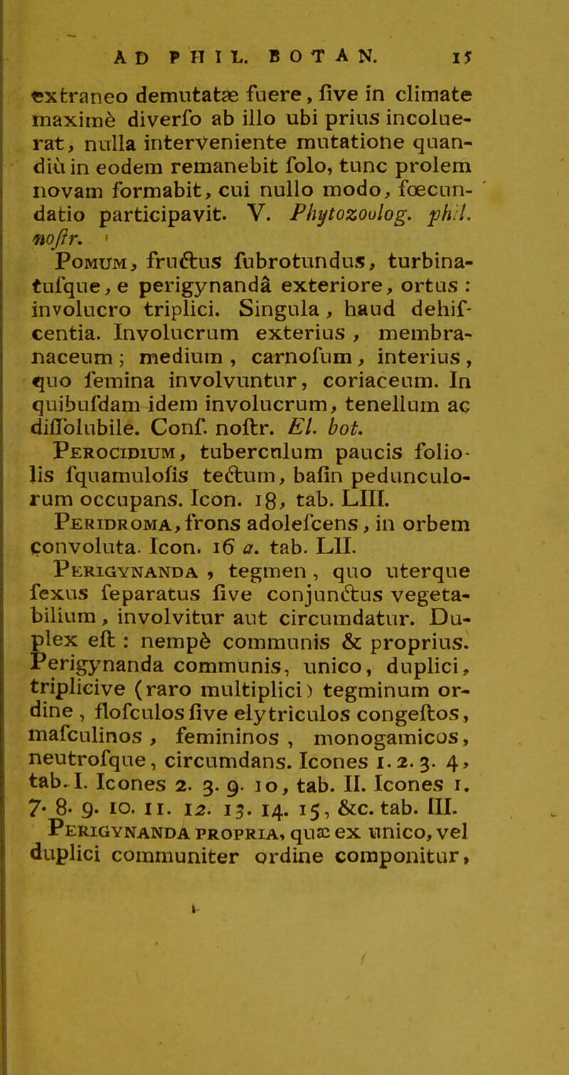 cxtraneo demutatae fuere, five in climate maxirae diverfo ab illo ubi prius incolue- rat, nulla interveniente mutatione quan- diuin eodem remanebit folo, tunc prolem novam formabit, cui nullo modo, foecun- datio participavit. V. Phytozoulog. ph/l. mftr, ' PoMUM, fruftus fubrotundus, turbina- tufque, e perigynanda exteriore, ortus : involucro triplici. Singula, liaud dehif- centia, Involucrum exterius , membra- naceum ; medium , carnofum, interius , quo femina involvuntur, coriaceum. In quibufdam idem involucrum, tenellum ac diflTolubiie. Conf noftr. El. bot. Perocidium, tubercnlum paucis folio- lis fquamulofis tedlum, bafin pedunculo- rum occupans. Icon. i8, tab. LIII. PERiDROMA,frons adolefcens, in orbem convoluta. Icon. i6 a. tab. LII. Perigynanda » tegmen , quo uterque fexus feparatus five conjunftus vegeta- bilium , involvitur aut circumdatur. Du- plex eft : nemp6 communis & proprius. Perigynanda communis, unico, duplici, triplicive (raro muftiplici) tegminum or- dine , flofculosfive elytriculos congeftos, mafculinos , femininos , monogamicos, neutrofque, circumdans. Icones 1.2.3. 4, tab.I. Icones 2. 3. 9. 10, tab. II. Icones i. 7« 8- 9. 10. II. 12. 15. 14. 15, &c. tab. III. Perigynanda propria, qu£c ex unico, vel duplici communiter ordine coraponitur,