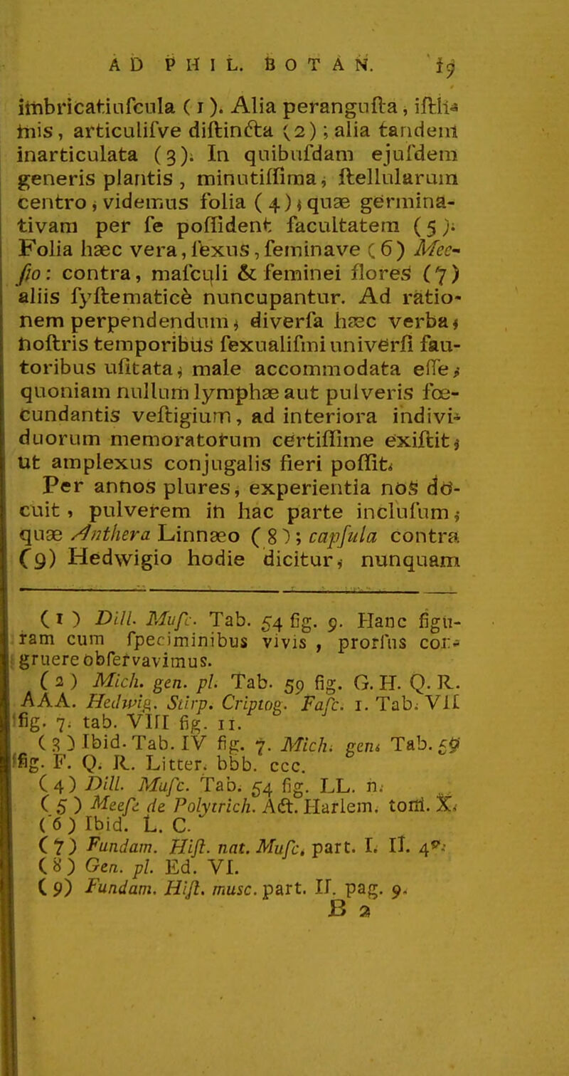 itiibricatiLifcnla (i). Alia perangiifta, iftii^ this, articuliiVe diftinfta (2); aiia tandeni inarticulata (3)^ In quibufdam ejufdem generis plantis , minutiffiraa j ftellularum centro, videmus folia ( 4) < quae germina- tivam per fe poffident facultatem (5 Folia iiaec vera,fexus,feminave (6) Mee- fio: contra, mafcqli & feminei flore^ (7) aliis fyftematic^ nuncupantur. Ad ratio- nem perpendendunii diverfa liagc verba^ tioftris temporibiis fexualifmiuniverjfi fau- toribus ufitataj male accommodata elTe,- quoniam nullum lympliae aut puiveris foe- cundantis veftigium, ad interiora indivi* duorum memoratorum certiffime exiftitj Ut amplexus conjugalis fieri poffit^ Per annos plures, experientia noS dd- cuit, pulverem in hac parte inclufum quae /Jnthera Linnaeo ( 8 ); capfula contra C9) Hedwigio hodie dicitur^ nunquam C I ) Dill Mufc. Tab. 54 fig. 9. Planc figiT- .ram cum fpeciminibus vivis , prorlus cor* t gruere obfervavimus. ( 2 ) Mich. gen. pl. Tab. 59 fig. G. H. Q. R. AAA. Hcilmii. Siirp. Criptos. Fafc. i. Tab. VII !fig. 7. tab. Viri fig. li. ( 3 } Ibid. Tab. IV fig. 7. Mich. (rau Tab. ffig. F. Q. R. Litter. bbb. ccc. (4) Dill. Mufc. tab. 54 fig. LL. n. C 5 ) Mccf de Polyirich. Aft. Harlem. tofii. ( 6) Ibld. L. C. Cl) Fundam. Hift. nat. Mufc. part. I. ll. ^**-- Cb') Gea. pl Ed. VL ( 9) Fundam. Hift. musc. part. II. pag. 9. B a