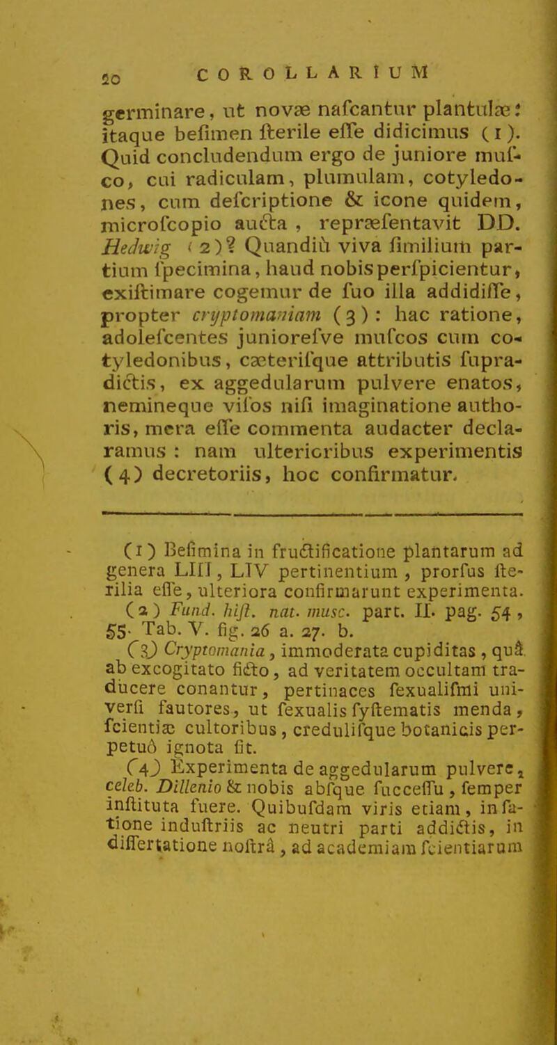 germinare, nt novee nafcantur plantulae: itaque befimen fterile elTe didicimus (i). Quid concludendum ergo de juniore mul- co> cui radiculam, plumulam, cotyledo- nes, cum defcriptione & icone quidem, microfcopio au6ta , repraefentavit DD. Hedifig '2)? Quandii^ viva fimilium par- tium fpecimina, haud nobisperfpicientur, exiftimare cogemur de fuo illa addidiffe, propter cnjptomaniam (3): hac ratione, adolefcentes juniorefve mufcos cum co- tyledonibus, caeterifque attributis fupra- dictis, ex aggedularum pulvere enatos, nemineque vifos nifi imaginatione autho- ris, mera elTe commenta audacter decla- ramus : nam ultericribus experimentis (4) decretoriis, hoc confirmatur- (i) Befimina in fru£lificatione plantarura ad genera LHJ, LTV pertinentium , prorfus fte- Tilia efle, ulteriora confirmarunt experimenta. (a) Fuiid. hijl. nat. musc part. II. pag. 54, ^5. Tab. V. fig. a6 a. 27. b. CsJ) Cryptomania, immoderata cupiditas , qui abexcogitato fifto, ad veritatem occultam tra- diicere conantur, pertinaces fexualifmi uni- verfi fautores, ut fexualis fyftematis menda , fcientiaj cultoribus, credulifque botanicis per- petu6 ignota fit. Ca) fixperimenta de aggedularum pulvcrCi cekb. Dillenio nobis abfque fuccelTu , femper inftituta fuere. Quibufdam viris etiam, infa- tione induftriis ac neutri parti addi(ftis, in oilTertatione noftr^, ad acadcmiara fcientiarum