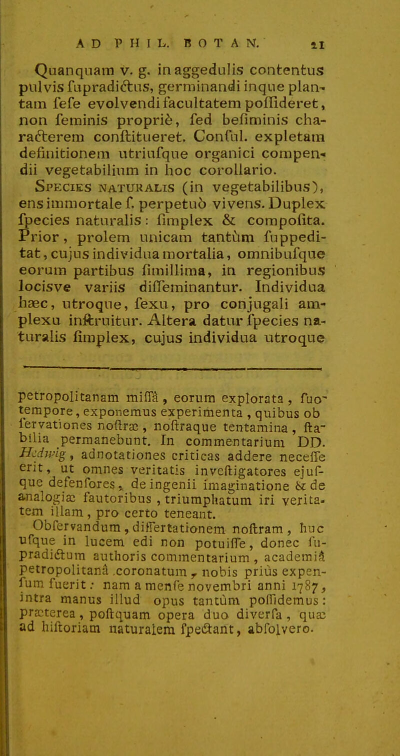 Quanquam v. g. inaggedulis contentus pulvis fupradiftus, germinandi inque plan'» tam fefe evolvendifacultatem poffideret, non feminis propri^, fed befiminis cha- rafterem conftitueret. Conful. expletam defmitionem utriufque organici compen- dii vegetabilium in iioc corollario. Species naturalis (in vegetabilibus), ens immortale f. perpetuo vivens. Duplex fpecies naturalis: fimplex & compolita. Prior, prolem unicam tantiim fuppedi- tat, cujus individua mortalia, omnibufque eorum partibus fimillima, in regionibus locisve variis diffeminantur. Individua haec, utroque, fexu, pro conjugali am- plexu inftruitur. Altera, datur fpecies na- turalis fimpiex, cujus individua utroque petropolitanam miflji, eomm explorata , fuo' tempore, exponemus experirhenta , quibus ob fervationes noftraj, noftraque tentamina , fta bilia perraanebunt. In commentariuni DD. Hcdwig, adnotationes criticas addere neceffe erit, ut omnes veritatis inveftigatores ejuf- que defenfores» deingenii imaginatione & de analogia: fautoribus , triumphatum iri verita- tem illam, pro certo teneant. Obfervandum, difrertationem noftram , luic ufque in lucem edi non potuifle, donec fu- pradidtum authoris commentarium , academi^ petropolitana .coronatura ^ nobis prius expen- fum fuerit; nara a raenfe novembri anni 1787, intra manus illud opus tantum poflldemus: prjcterea, poftquam opera duo diverfa , qua: ad hiftoriam naturalem fpeftant, abfolvero.