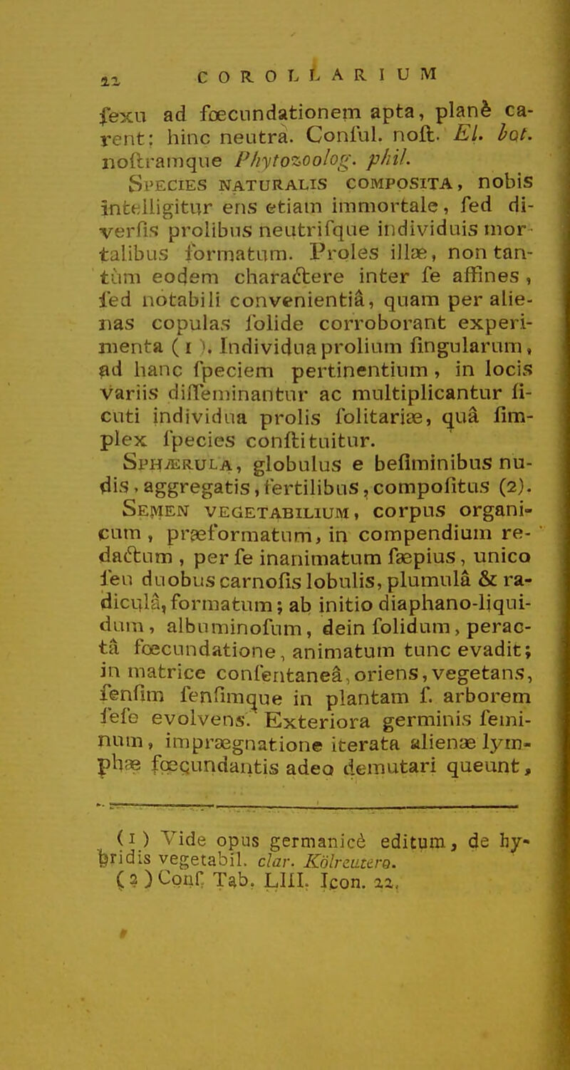 fexu ad fDeciindationem apta, planfe ca- rent: hinc neutra. Conlul. noft. El. bot. noftrainque P/iytozooIog. p/iiL Species naturalis composita, nobis inteiligitur ens etiam immortale, fed di- verfis prolibus neutrifque individuis mor - talibus formatum. I^roles iilse, non tan- tum eodem cliaraftere inter fe affines , fed notabili convenienti^, quam per alie- r>as copulas foiide corroborant experi- iiienta (i ). Individua prolium fingularum, ?id lianc fpeciem pertinentium , in locis variis difTeminantur ac multiplicantur fi- cuti individna prolis folitariae, ^ua fim- plex fpecies conftituitur. Si^ii^TiRULA, globulus c beflmlnibus nu- dis. aggregatis,fertilibus, compofitus (2). Se!\|en vEGETABinuM, corpus organi- cum , pr^eformatum, in compendium re- daftum , per fe inanimatum faspius, unico feu duobus carnofis lobulis, plumula & ra- (dicufla, formatum; ab initio diaphano-liqui- dura, albuminofum, dein folidum, perac- ta foecundatione, animatum tunc evadit; in matrice confentane^,oriens, vegetans, fenfim fenfimi^ue in plantam f arborem fefe evolvens. Exteriora germinis femi- num, impraegnatione iterata alienae lyrn- phae foequndantis adeo demutari queunt. (1) Vide opus germanicd editum, de hy- feridis vegetabil. clar. KolrzaWQ. (2) Coar Tab. LIIL Icon. aa,