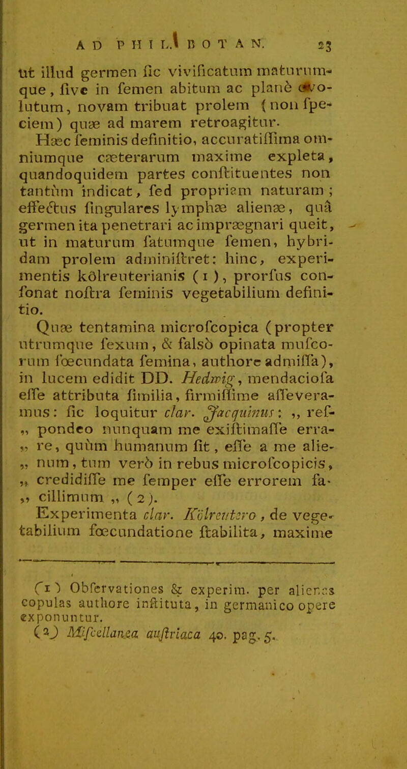 23 lit illud germen lic vivificatum mafcurnm- que, fivc in femen abitum ac plane ot^o- lutum, novam tribuat prolem ( non fpe- ciem) quae ad marem retroagitur. Hsec feminis definitio, accuratiffima om- niumque cjeterarum maxime expleta, quandoquidem partes conftituentes non tantum indicat, fed propriam naturam ; effeftus fingulares lymphas alienae, qua germen ita penetrari acimprasgnari queit, nt in maturum fatumque femen, hybri- dam prolem adminiftret: hinc, experi- mentis kdlreuterianis ( i ), prorfus con- fonat noftra feminis vegetabiHum defini- tio. Quae tentamina microfcopica (propter utrumque fexum, & falso opinata mufco- rum foecundata femina, authorc admiira), in lucem edidit DD. Hedmgj mendaciofa efPe attributa fimiha, firmiffime aflevera- mus: fic loquitur clar. ^acguinus: ,, ref- „ pondco nunquam me exiftimaffe erra- „ re, quiim humanum fit, effe a me alie- „ num, tum verh in rebus microfcopicis, „ credidifie me femper efie errorem fa- „ cilUmum „ (2). Experimenta clar. Kolreiit^ro , de vege^ tabilium fcecundatione ftabihta, maxime (t^ Obrcrvationes & experim. per alier.r.s eopulas authore inftituta, in germauico opere exponuiuur.