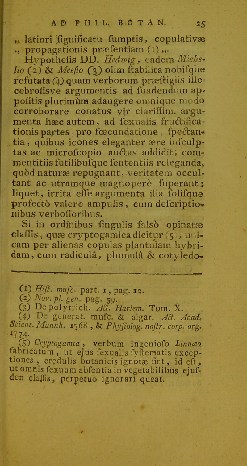 „ latiori ^fignificatu fumpti??, copulativae ., propagationis prasfentiam (i)»- Hypothefis DD. Hedmg, eadem Mlclie^ lio (2) & Meefio (3J) olim ftabiiita nobifqiie refutata (^^ quam verborum praefiiigii.s ille- cebrofisve argumentis ad fiiadendum ap» pofitis piurimura adaugere onmique modo corroborare conatus vir ciariffim. argu- menta haec autem, ad fexualis fruftifica- tionis partes, pro fcecundatione , fpectan- . tia , quibus icones eleganter aere infculp- tas ac microfcopio auftas addidit; coni- mentitiis futifibufque fententiis releganda, quod naturae repugnant, veritatem occul- tant ac utramque magnopere fuperant; liquet, irrita effe argnmenta illa folifque profefto valere ampulis , cum defcriptio^ nibus verbofioribus. Si in ordinibus fingulis falso opinatse claffis, quse cryptogamicadicitur ( 5 , uni- cam per alienas copulas plantulam hybri- dam, cum radicula, plumula ^ cotyiedo- Ci) Hift, mufc' part. i, pag. 12. (2J) Nov.pl. gen. pag. 59. G) Depolytrich. ym. Harlem. Tom. X. (4; generat. mufc. & algar. ^cf. ^cad. Scient.MannJi. 1768 , & Phyjiolog. nojir. corp. org, ^774- CS) Cryptogamia, verbum ingeniofo Linn<eQ fabricatum, ut eius fexualis fyftematis excep- tiones , credulis botanicis ignotai fint, id eft, ut omnis fexuum abfentia in vegetabilibus ejuf- den clalTis, perpetuo ignorari queat.