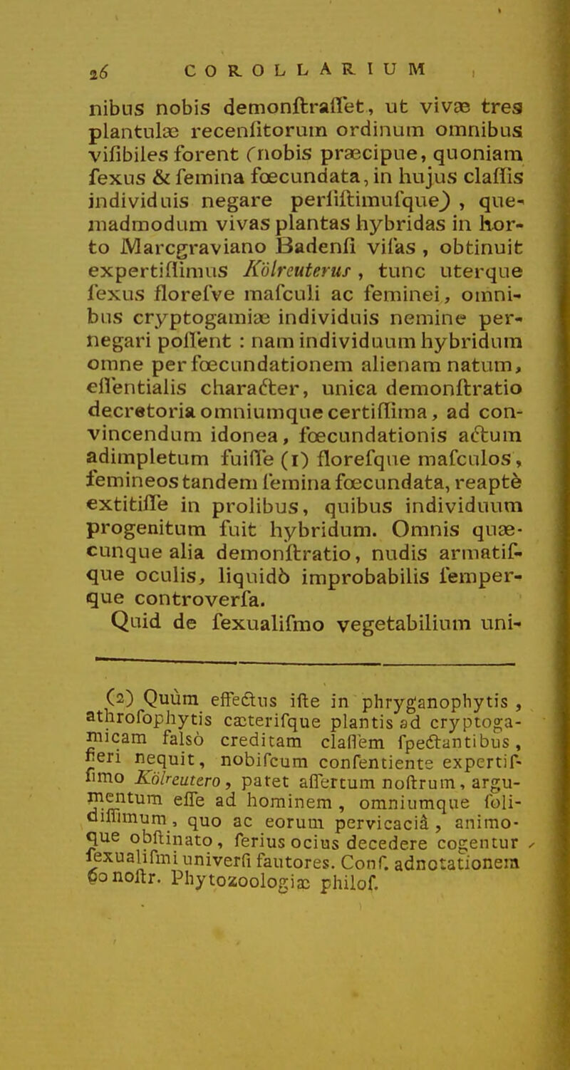 nibus nobis demonftraflet, ut vivae tres plantulaj receniitorum ordinum omnibus vifibiies forent Cnobis praecipue, quoniam fexus & femina fcecundata, in hujus claffis individuis negare perfiftimufque^ , que madmodum vivas plantas hybridas in hor- to Marcgraviano Badenfi vifas , obtinuifc expertiflimus Kdlreuterus, tunc uterque fexus florefve mafculi ac feminei, omni- bns cryptogamiae individuis nemine per- negari poflent : nam individuum hybridum omne per foecundationem afienamnatum, eflentialis charadter, unica demonftratio decretoriaomniumquecertiflima, ad con- vincendum idonea, foecundationis aftum adimpletum fuifle (i) florefqne mafculos, femineos tandem femina fcecundata, reapt^ extitifle in prolibus, quibus individuum progenitum fuifc hybridum. Omnis quae- cunque aha demonftratio, nudis armatif- que ocuHs, hquidb improbabihs femper- que controverfa. Quid de fexualifmo vegetabiHum uni- (2) Quum efFeftns ifte in phryganophytis , athrofophytis cacterifque plantis sd cryptoga- micam falso creditam clafiem fpeftantibus, fieri nequit, nobifcum confentiente expcrtif- fimo Kolreutero, patet aflertum noftrum, argu- mcntum efle ad hominem , omniumque foli- oiffimum, quo ac eorum pervicacid , animo- que obftinato, ferius ocius decedere cogentur ^ fexualifmi univerfl fautores. Conf. adnotationem Oonoftr. Phytozoologiaj philof.