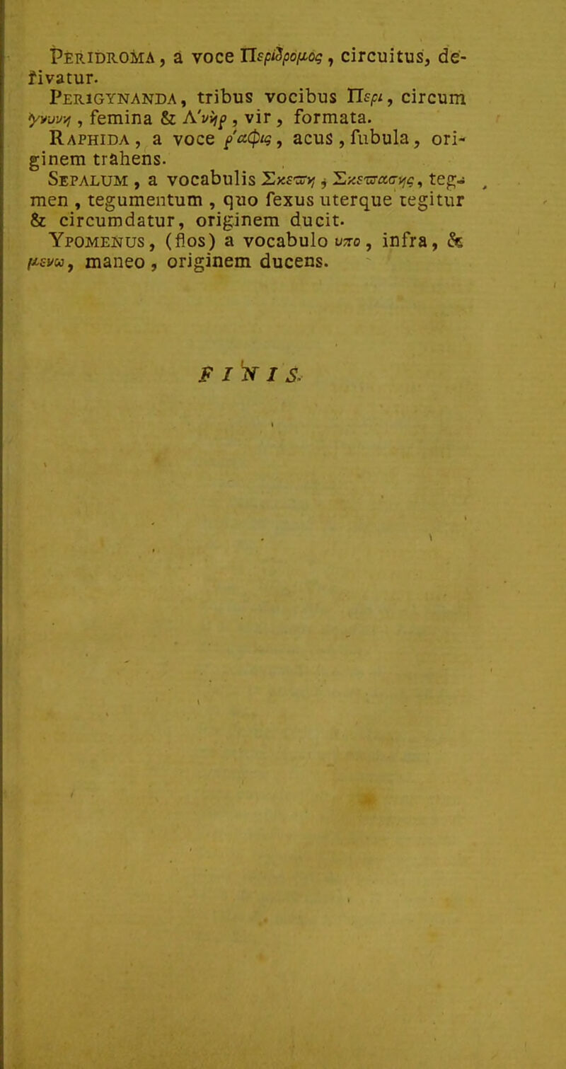 Peridroma, a voce UspiSpofioi; ^ circuitus, de- fivatur. Perigynanda, tribus vocibus TIspij circum ^vvv^ , femina & A'vi^f , vir , formata. Raphida , a voce faCpig, acus,fubula, ori- ginem trahens. SepALUM , a VOCabulis SxfSD; j 'Ey.swaa-yig, tegj men , tegumentum , quo fexus uterque tegitur & circumdatur, originem ducit. Ypomenus, (flos) a vocabulo vzo, infra, & fisvuy maneo , originem ducens.