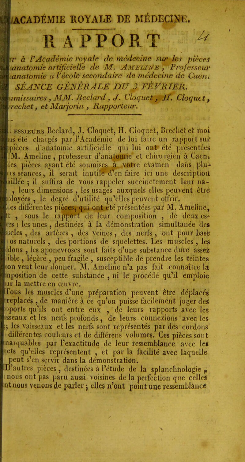 UcADÉMIE ROYALE DE MÉDECINE. R A PPOR T pr à l'Académie royale de médecine sur les pièces uanatomie artificielle de M. Ameline , Professeur \tanatomie à l'école secondaire de médecine de Caen, SÉANCE GÉNÉRALE DU 3 FÉVRIER. Umissaires, 3IM. Beclard, J. Cloquet ji-ÎI. Cloque t, irechet, et Marjorin , Rapporteur. . ESSiEi/RS Beclard, J. Cloqiiet, H, Cioqi'.et, Bieclietet liioi is été chargés par l'Académie de lui fiairc un rapport suL pièces d anatoinic artificielle qui lui oa*'été ]nésentées M. Ameline, professeur d'anatômic et cliiriirgien à Caeh» 'es pièces ayant été soumises à votre c.Vamen dans plu- rs séances, il serait inutile dV n l'aire ici une descriptioii iiillée ; il suffira de vous rappeler succinctement leur na- , leurs dimensions , les usages auxquels elles peuvent être 3loyées , le degré d'utilité qu'elles peuvent olfrir. ,es dilï'érentes pièces, qui ont été présentées par M. Araelinc, t , sous le rapport de leur composition , dé deux cs- bs : les unes , destinées à la démonstration simultanée des kïcles , des artères , des veines, des nerfs , Ont pour basé os naturels , des portions de squelettes. Les muscles , les tdons , les aponévroses sont faits d'une substance dure assez lible , légère , peu fragile , susceptible de prendre les teintes (on veut leur donner. M. Ameline n'a pas fait connaître la tnposition de cette substance , tti le piocédé qu'il emploie lir la mettre en œuvre. Tous les muscles d'une préparation peuvent êtrd déplaces [replacés , de manière à ce qu'on puisse facilement juger deS oports qu'ils ont entre eux , de leurs rapports avec Icâ ïsseaux et les nerfs profonds, de leurs connexions avec les } les vaisseaux et les neifs sont représentés par des cordons différentes couleurs et de différens volumes. Ces pièces sont naïquables par l'exactitude de leur ressemblance avec le* lets qu'elles représentent , et par la facilité avec laquelle peut s'en servir dans la démonstration. D'autres pièces , destinées à l'étude de la splanchtiologie ^' nous ont pas paru aussi voisines de la perfection que celles atnous venons de parler j elles n'ont pomt une resseiablânc«