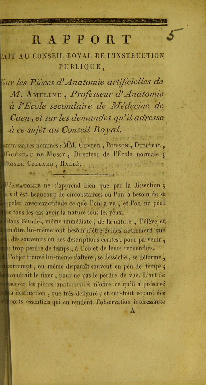 RAPPORT .AIT AU CONSEIL ROYAL DE L'INSTRUCTION PUBLIQUE, les Pièces (fAnatomie artificielles de M. Ameline , Professeur d'Anatomie à l'Ecole secondaire de Médecine de Caejiy et sur les demandes qu'il adresse à ce sujét au Conseil Royal. immissaiies nommés : ÎVIM. Cxjyier ^ Poisson , Duméril iGuÉNisAU DE MussT , Directeur de l'École normak ; IROTER-COLLARD , HaLLÉ. I'^'anatomie ne s'apprend bien que par la dissection ; is il est beaucoup cîe circonstanGies où l'on a besoin de se .peler avec exactitude ce que l'orna vu , eti'oa ne peut _i is tous les cas avoir la nature sous les yeux. ■ )ans l'cludc , même immédiate , de la nature , l'élève et HiTiaîtrc lui-même ont besoin d'être guidés autrement qué H des souvenirs on des descriptions écrites, pour parvenir , trop perdre de temps, à l'objet de leurs recherches* ■ 'objet trouvé lui-même s'altère , se dessèche , se déforme , Hcorrompt, ou même disparaît souvent en peu de temps % ^Jioudrait le lixer, pour ne pas le perdre de vue. L'art de ^B'îciver les pièces aii.'ilo tiiqi.os li'oflVc ce qu'il a préservé Ma destruction , que très-défifuré , et sur-tout séparé des ^^ )or($ essentiels qui en rendent l'observation intéressante