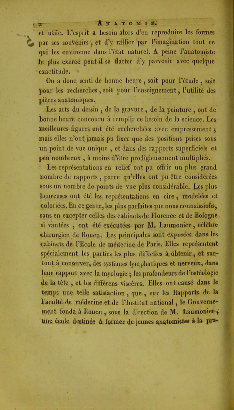 et utile. L'cspiit a besoin alois dVu reproduire les formes ^ par ses souvenirs , et d^'y rallier par l'imagination tout ce qui les environne dans l'état naturel. A peine l'anatomiste le plus exercé peut-il se flatter d'y parvenir avec quelque exactitude. On a donc senti de bonne heure, soit pour l'étude , soit J)our les reclierches, soit pour l'enseignement, l'utilité des pièces anatomiques. Les arts du dessin , de la gravure , de la peinture , ont de lonne heure concouru à remplir ce besoin de la science. Les meilleures figures ont été reclierchccs avec empressement } mais elles n'ont, jamais pu fixer que des positions prises sous un point de vue unique , et dans des rapports superficiels et peu nombreux , à moins d'être prodigieusement multipliés. : Les représentations en relief ont pu offrir un plus grand nombre de rapports, parce qu'elles ont pu être considérées sous un nombre do points de vue plus considérable. Les plus heureuses ont été les représentations en cire, modelées et coloriées. En ce genre, les plus parfaites que nous connaissio/is, sans en excepter celles des cabinets de Florence et de Bologne si vantées , ont été exécutées par M. Laumonier, célèbre chirurgien de Rouen. Les principales sont cApoaccs dans les cabinets de l'Ecole de médecine de Faris. Elles représentent spécialement les parties les plus difficiles à obtenir, et sur- tout à consei-ver, des systèmes lymi^liatiques et nerveux, dans leur rapport avec la myologie ; les profondeurs de l'ostéologie de la tête , et les différcns viscères. Elles ont causé dans le temps une telle satisfaction , que , sur les Rapports de la Faculté de médecine et de l'Institut national, le Gouvernc- mçnt fonda à Rouen , sous la direction de M. Laumonier , une école destinée à former de jeunes anatomistes à la pra-