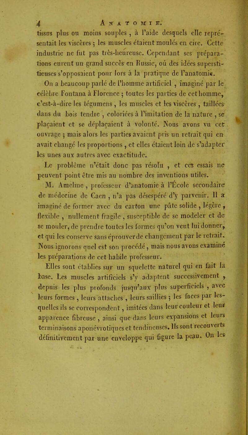 tissns plus ou moins souples , à l'aide desquels eFle repré- sentait les viscères ; les muscles étaient moules en cire. Cette industrie ne fut pas tiès-lieureusc. Cependant ses prépara- lions eurent un grand succès en Russie, où des idées supersti- tieuses s'opposaient pour lors à la pratique de l'anatomie. On a beaucoup parlé de l'homme artificiel , imaginé par le célèbre Fontana à Florence 5 toutes les parties de cet homme, c'est-à-dire les légumens, les muscles et les viscères, taillées dans du bois tendre , coloriées à l'imitation de la nature , se plaçaient et se déplaçaient à volonté. Nous avons vu cec ouvrage ; mais alors les parties avaient pris un retrait qui en avait changé les proportions, et elles étaient loin de s'adapter les unes aux autres avec exactitude. Le problème n\Hait donc pas résolu , et ces essais ne peuvent point être mis an nombre des inwntions utiles. M. Amcline , profcssenr d'anatomie à l'École secondaire de médecine de Gaen , n'a pas désespéré d'y parvenir. 11 a imaginé de former avec du carton une pâte solide , légère , flexible , nullement fragile , susceptible de se modeler et de se mouler, de prendre toutes les formes qu'on veut lui donner, et qui les conserve sans éprouverde changement par le retrait. Nous ignorons quel est son procédé, mais nous avons examiné les préparations de cet habile professeur. Elles sont établies sur un squelette naturel qui en fait la base. Les muscles artificiels s'y adaptent successivement , depuis les plus profonds jusqu'aux plus superficiels , avec leurs formes, leurs attaches, leurs saillies ; les laces par les- quelles ils se correspondent, imitées dans leur couleur et leuf apparence fibreuse, ainsi que dans leurs expansions et leurs terminaisons aponévrotiqueset tendineuses. Ils sont recouverts définitivement par une enveloppe qui figure la peau. On les