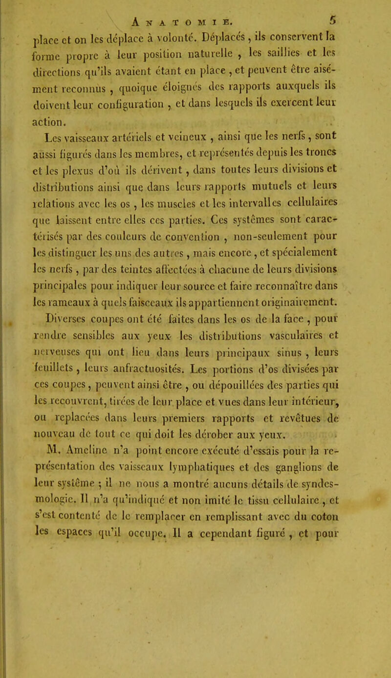 place et on les déplace à volonté. Dé])lacés, ils conservent la forme propre à leur position uatiuelle , les saillies et les directions qu'ils avaient étant en place , et peuvent être aisé- ment reconnus , quoique éloignés des rapports auxquels ils doivent kur configuration , et dans lesquels ils exercent ieut action. Les vaisseaux artériels et veineux , ainsi que les nerfs, sont aussi figurés dans les membres, et rejjrésenlés depuis les troncs et les plexus d'où ils dérivent, dans toutes leurs divisions et distributions ainsi que dans leurs rapports mutuels et leurs relations avec les os , les muscles et les intervalles cellulaires que laissent entre elles ces parties. Ces systèmes sont carac- térisés par des couleurs de convention , non-seulement pour les disting^iier les uns des autres , mais encore, et spécialement les nerfs, par des teintes affectées à chacune de leurs divisions principales pour indiquer leur source et faire reconnaître dans les rameaux à qneis faisceaux ils appartiennent originairement. Diverses coupes ont été faites dans les os de la face , pour rendre sensibles aux yeux les distributions vasculaires et nerveuses qui ont lieu dans leurs principaux sinus, leurs feuillets, leurs anfractuosités. Les portions d'os divisées par ces coupes, peuvent ainsi être , ou dépouillées des parties qui les recouvrent, tirées de leur place et vues dans leur intérieur, ou replacées dans leurs premiers rapports et revêtues de nouveau de tout ce qui doit les dérober aux yeux. M. Amcline n'a point encore exécuté d'essais pour la re- présentation des vaisseaux lymphatiques et des ganglions de leur système •, il no nous a montré aucuns détails de syndes- mologic. Il n'a qu'indiqué et non imité le tissu cellulaire , et s'est contenté de le remplacer en remplissant avec du coton les espaces qu'il occupe. Il a cependant figuré , et pour