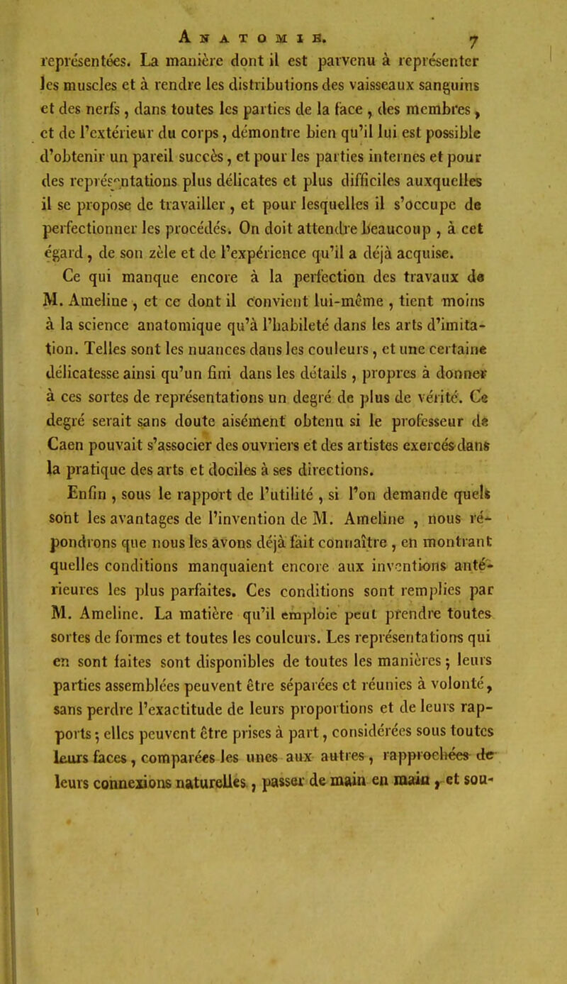 repiésentées. La manière dont il est parvenu à représenter les muscles et à rendre les distributions des vaisseaux sanguins et des nerls , dans toutes les parties de la lace , des membres, et de l'extérieur du corps, démontre bien qu'il lui est possible d'obtenir un pareil succès, et pour les parties internes et pour des représentations plus délicates et plus difficiles auxquelles il se propose de travailler , et pour lesquelles il s'occupe de perfectionner les procédés. On doit attencbe beaucoup , à cet égard, de son zèle et de l'expérience qu'il a déjà acquise. Ce qui manque encore à la perfection des travaux de M. Ameline , et ce dont il convient lui-même , tient moins à la science anatomique qu'à l'babileté dans les arts d'imita- tion. Telles sont les nuances dans les couleurs, et une certaine délicatesse ainsi qu'un fini dans les détails , propres à donne* à ces sortes de représentations un degré de plus de vérité. Ce degré serait sans doute aisément obtenu si le professeur d« Caen pouvait s'associer des ouvriers et des artistes exercés dans la pratique des arts et dociles à ses directions. Enfin , sous le rapport de l'utilité , si l'on demande quelfc sont les avantages de l'invention de M. Ameline , flous ré-^ pondrons que nous lies avons déjà fait connaître , en montrant quelles conditions manquaient encore aux inventions anté» rieures les plus parfaites. Ces conditions sont remplies par M. Ameline. La matière qu'il emploie peut prendre toute», sortes de formes et toutes les couleurs. Les représentations qui en sont laites sont disponibles de toutes les manières ; leurs parties assemblées peuvent être séparées et réunies à volonté, sans perdre l'exactitude de leurs proportions et de leurs rap- ports 5 elles peuvent être prises à part, considérées sous toutes leurs faces, comparées les unes aux autres , rapproeliée* de leurs connexions naturelles, passw de main en maàa ^ et sou- 1