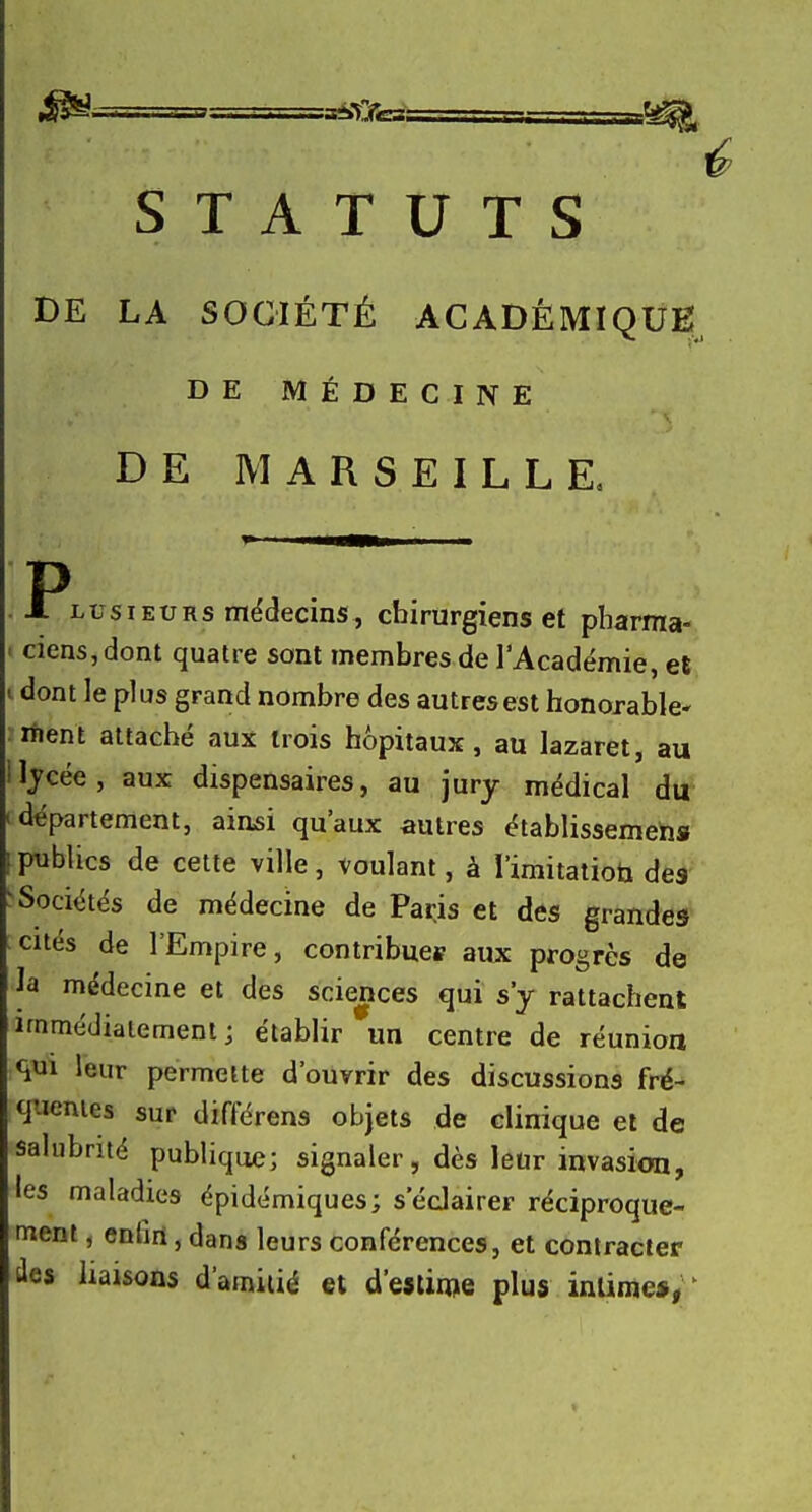 STATUTS DE LA SOCIÉTÉ ACADÉMIQUE DE MÉDECINE DE MARSEILLE, P J. LusIEURs médecins, cbirurgiens et pharma- ciens, dont quatre sont membres de l'Académie, et i dont le plus grand nombre des autres est honorable rtient attaché aux trois hôpitaux, au lazaret, au Ijcée, aux dispensaires, au jury médical du département, aiasi qu'aux autres établissemehs publics de cette ville, voulant, à l'imitatioti des Sociétés de médecine de Parjs et des grandes cités de l'Empire, contribuei? aux progrès de la médecine et des sciences qui s'y rattachent immédiatement; établir un centre de réunion qui leur permette d'ouvrir des discussions fré- quentes sur différons objets de clinique et de salubrité publique; signaler, dès leur invasion, les maladies épidémiques; s'éclairer réciproque- ment , enhrl, dans leurs conférences, et contracter des liaisons d'amiiié et d'eslirwe plus intime*/