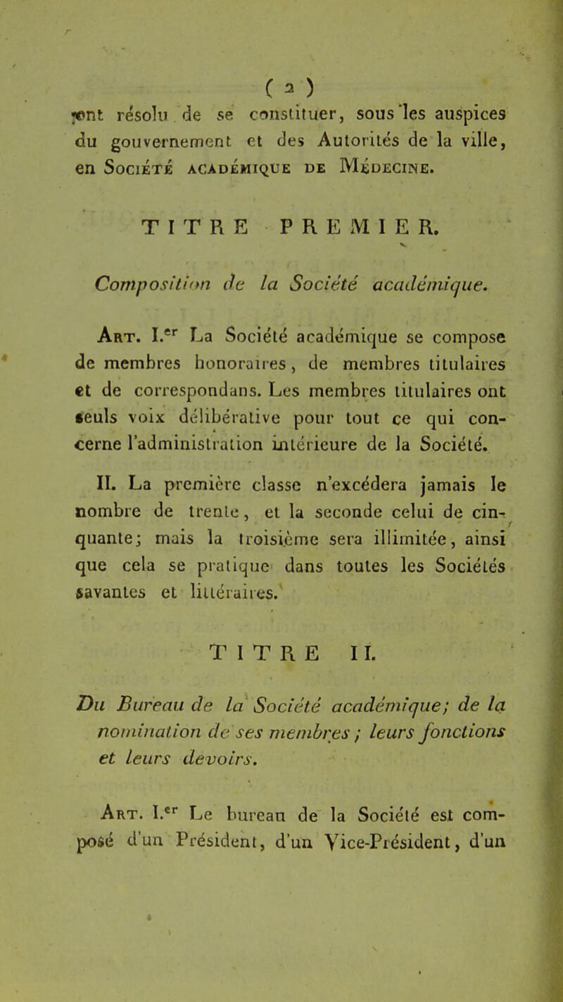 (3) jiont résolu de se consiituer, sous'les auspices du gouvernement et des Autorités de la ville, en Société académique de Médecine. TITRE PREMIER. Compositinn de la Société académique. Art. I. La Société académique se compose de membres honoraires, de membres titulaires et de correspondans. Les membres titulaires ont; <euls voix délibérative pour tout ce qui con- cerne l'administration intérieure de la Société. IL La première classe n'excédera jamais le nombre de trente, et la seconde celui de cin-- quante; mais la troisième sera illimitée, ainsi que cela se pratique^ dans toutes les Sociétés savantes et littéraires. TITRE II. Du Bureau de la Société académique; de la nomination de ses membres ; leurs fondions et leurs devoirs. Art. I.*' Le bureau de la Société est com- posé d'un Président, d'un Vice-Président, d'un